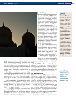 perspective, corporate responsibility is a moral obli-
gation and promotes coexistence of business and
society, as they are both dependent on each other.
The Quran clearly spells out the importance of
being more socially responsible and actively striving
to balance the rights of all stakeholders based on
fairness, justice and dignity, and distribution of
wealth.
“The Quran prescribes the process of shura
[consultation] for problem solving at all levels, in the
affairs of the family, business, community, society
and state. Shura is the spirit of stakeholder engage-
ment in the modern corporate responsibility
concept.”
Rather than a link or overlap, some UAE banks
believe corporate responsibility and Islamic values
to be complementary. This view is also held by Al
Marashi, who says: “The issue is not about overlap-
ping, but it is more about reinforcing each other.
Sharia is the guiding principle.”
As a solution to avoid this confusion or the
potential overlap between the two concepts, one
bank believes it is best to be “careful not to focus on
the relationship between corporate responsibility
and sharia law, as it could easily confuse”.
The CRB report found that out of
seven sectors surveyed, including oil
and gas, real estate and hospitality,
the financial sector held the highest
percentage of corporate responsi-
bility awareness at 68%.4
In contrast
to this positive indicator, however, is
the fact that only 10% of these firms
believed corporate responsibility to
be central to business strategy.5
Upon interviewing a number of
local banks, it emerged that corporate
responsibility is often defined as a
charitable contribution rather than a
responsibility tied to business
strategy. One bank defined corporate
responsibility as a contribution to the
well-being of the community, being
environmental, social and financial.
Another said corporate responsibility
was the way in which an organisation
positively contributes to the commu-
nity in which it functions.
But these contribution-based defi-
nitions do not diminish the sense of
responsibility. One bank says respon-
sibility has been embedded in its
corporate culture since inception,
while another indicates that it has
always been mindful of its responsi-
bility to give back to the community.
While a sense of responsibility is
omnipresent, the philanthropic
nature of this responsibility clearly
ripples through the examples of
corporate responsibility provided by each of the
banks.
One bank labelled the sponsorship of events
organised by the UAE Red Crescent, such as
providing meals for the needy, as corporate respon-
sibility. Examples of corporate responsibility from
other banks included organising blood drives and
the sponsorship of health awareness campaigns.
Lack of strategic focus
While corporate responsibility is gaining traction in
the Gulf as a whole, many “corporate responsi-
bility” activities still focus on donations and charity,
lacking a strategic business element. The overlap of
corporate responsibility with corporate philan-
thropy is holding back the strategic focus of
corporate responsibility at UAE banks.
The 2010 study by the Dubai Chamber in fact
revealed that only 17% of companies in the UAE
find corporate responsibility to be central to
business strategy.6
The numerous community-
focused initiatives provided by the banks illustrate
this figure, not because they target community well-
being, but because they lack strategic focus.
This can be explained by the fact that, in some
41
As a religion,
Islam has very
specific rules
concerning
business and
economic life
Strategy and managementEthical Corporation • May 2013
The UAE
banking sector
The United Arab Emirates is
a relatively young country
established in 1971, and
comprising seven Emirates.
It is part of the Gulf Cooper-
ation Council (GCC), a region
famous for its oil and gas
reserves.
Over the past four decades
the UAE has transformed
itself from a desert commu-
nity to a modern
international business hub.
In its efforts to diversify
away from oil, the country
has delved into financial
services.
This sector has become
one of the main contributors
to economic activity. The UAE
is emerging as a top player
in financial services globally,
and as the leading banking
sector across the Middle East
region. As of 2011, the UAE
market had 23 domestic
banks and branches of 28
foreign banks.9
ISTOCKPHOTO
ECM May 2013_Layout 1 29/04/2013 10:33 Page 41
 