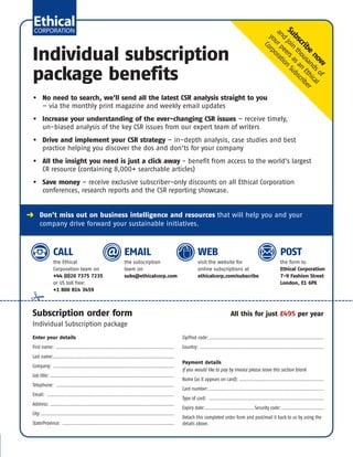 Subscribe
now
and
join
thousandsof
yourpeersasan
Ethical
Corporation
Subscriber
Enter your details
First name: ..............................................................................
Last name:................................................................................
Company: ................................................................................
Job title: ..................................................................................
Telephone: ..............................................................................
Email: ....................................................................................
Address: ..................................................................................
City:........................................................................................
State/Province: ..........................................................................
Zip/Post code:............................................................................
Country: ..................................................................................
Payment details
If you would like to pay by invoice please leave this section blank
Name (as it appears on card): ........................................................
Card number:............................................................................
Type of card: ............................................................................
Expiry date:................................ Security code: ............................
Detach this completed order form and post/mail it back to us by using the
details above.
Individual subscription
package benefits
§ Don’t miss out on business intelligence and resources that will help you and your
company drive forward your sustainable initiatives.
CALL
the Ethical
Corporation team on
+44 (0)20 7375 7235
or US toll free:
+1 800 814 3459
EMAIL
the subscription
team on
subs@ethicalcorp.com
WEB
visit the website for
online subscriptions at
ethicalcorp.com/subscribe
POST
the form to
Ethical Corporation
7-9 Fashion Street
London, E1 6PX
• No need to search, we’ll send all the latest CSR analysis straight to you
– via the monthly print magazine and weekly email updates
• Increase your understanding of the ever-changing CSR issues – receive timely,
un-biased analysis of the key CSR issues from our expert team of writers
• Drive and implement your CSR strategy – in-depth analysis, case studies and best
practice helping you discover the dos and don’ts for your company
• All the insight you need is just a click away - benefit from access to the world's largest
CR resource (containing 8,000+ searchable articles)
• Save money – receive exclusive subscriber-only discounts on all Ethical Corporation
conferences, research reports and the CSR reporting showcase.
Subscription order form All this for just £495 per year
Individual Subscription package
EC – Subscription Sample Pack No Discount_Layout 1 16/01/2013 11:59 Page 19
 