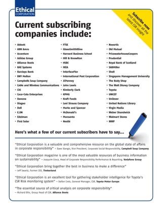 Subscribe
now
and
discoverallthe
latestCSR
insight
Current subscribing
companies include:
• Abbott
• ABN Amro
• Accenture
• Adidas Group
• Alliance Boots
• BAE Systems
• Barclays Bank
• BNY Mellon
• Campbells Soup Company
• Cable and Wireless Communications
• Citi
• Coca-Cola Enterprises
• Danone
• Diageo
• Dell
• E.ON
• Edelman
• First Solar
• FTSE
• GlaxoSmithKline
• Harvard Business School
• Hill & Knowlton
• HSBC
• IKEA
• InterfaceFlor
• International Post Corporation
• JCPenney
• John Lewis
• Kimberly Clark
• KPMG
• Kraft Foods
• Levi Strauss Company
• Marks and Spencer
• McDonald’s
• Monsanto
• Nestlé
• Novartis
• Old Mutual
• PricewaterhouseCoopers
• Prudential
• Royal Bank of Scotland
• SABMiller
• Shell
• Singapore Management University
• The Body Shop
• The Walt Disney Company
• Toyota
• UNICEF
• Unilever
• United Nations Library
• Virgin Media
• Weber Shandwick
• Walmart Stores
• WWF
Here’s what a few of our current subscribers have to say...
“Ethical Corporation is a valuable and comprehensive resource on the global state of affairs
in corporate responsibility” – Dave Stangis, Vice President, Corporate Social Responsibility, Campbell Soup Company
“Ethical Corporation magazine is one of the most valuable resources of business information
on sustainability” – Joaquim Croca, Head of Corporate Responsibility Performance & Reporting, Vodafone Group
“Ethical Corporation bring together the best in business to make a difference”
– Jeff Swartz, Former CEO, Timberland
“Ethical Corporation is an excellent tool for gathering stakeholder intelligence for Toyota’s
CSR Risk monitoring system” – Stefan Crets, General Manager, CSR, Toyota Motor Europe
“The essential source of critical analysis on corporate responsibility”
– Richard Ellis, Group Head of CSR, Alliance Boots
EC – Subscription Sample Pack No Discount_Layout 1 16/01/2013 11:59 Page 20
 