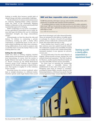 Teaming up with
a charity offers
corporations a
reputational boost
looking to modify their business models light of
climate change and other sustainability challenges.
The development of common tools and processes
for reducing shipping-related carbon emissions
under the rubric of the Sustainable Shipping
Initiative is illustrative of the sector-wide benefits that
a partnership approach is bringing.
WWF’s leadership of cross-sector “roundtables”
for key agricultural commodities such as palm oil,
soya and sugar also bolsters the case for combining
“individual strengths [to] forge extraordinary
change”.
Unsurprisingly, we hear less about the risks and
failures. In contrast to contracting a private
consultancy, teaming up with a charity offers
corporations a reputational boost. In the case of
cause-related marketing and other more consumer-
facing collaborations, it can result in a jump in sales
as well. But what’s in it for the charity? There is a risk
of being taken for a ride.
Getting the rules straight
Under law, there is nothing stopping charities
taking money from businesses in the form of dona-
tions (presuming, of course, that the money is
legally obtained and used). And many charities do
so. Recent research by the World Bank-based
research group CGAP indicates that corporate
support for UK charities amounts to about £1.6bn a
year. That equates to roughly 5% of the voluntary
sector’s income.
Receiving money for services rendered, rather
than as straight donations, is a different matter.
Charities operate under legal charters that accord
them fiscal advantages and other financial benefits.
These are premised on the delivery of public goods
in exchange. If a charity is found to be providing
paid-for services without the commensurate public
goods, then alarm bells will start to ring.
Some charities have found it easier to spin off
their advisory arms into explicit for-profit entities.
The emblematic example is AccountAbility. Founded
at a similar time to Forum with a similar partnership-
orientated mindset, it now operates an advisory
services arm.
As a for-profit entity, it has the stated objective of
helping “clients increase revenue, manage risk, and
enhance brand and reputation”. The New Academy
for Business, another partnership-based charity set
up in the mid-1990s, had less success and folded.
For those bent on pursuing the partnership
approach under a charitable banner, the
establishment of clear rules of the game is critical.
Designing some form of contract is “essential”,
according to Darian Stibbe, executive director of the
Partnering Initiative, a UK-based non-profit. Having
a formal agreement helps “ensure that there is 100%
13Business strategyEthical Corporation • April 2013
Blue-sky partnering with WWF – 45,000 better cotton farmers
WWF and Ikea: responsible cotton production
The WWF-Ikea partnership, which began 10 years ago, works to transform commodity markets, with a
particular focus on responsible cotton production and forest management.
“It’s contributed directly to an increase in the forest areas that are now FSC-certified, particularly in
eastern Europe”, WWF says. The partnership has helped around 45,000 cotton farmers in Pakistan and
India to grow “better cotton”, significantly reducing their water and chemical use and increasing their
profit margins as a result.
Source: WWF-INT Annual Review 2012
GMALANDRA/ISTOCKPHOTO.COM
EC April_Layout 1 28/03/2013 14:57 Page 13
 