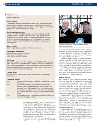 come up with a product that resonates with the
audience. We don’t take money from corporations
or government, only members of the public, and if
we’re not getting the results they want then we’re
not doing our job,” says Stewart.
Stewart is also responsible for coordinating inter-
national media for the Stop Shell, Save the Arctic
campaign. One of Greenpeace’s largest and well-
resourced campaigns, it has targeted Shell UK petrol
pumps as well as an oil-drilling ship in New Zealand.
At the Rio Earth Summit in June 2012, the organ-
isation launched a celebrity-backed petition calling
on the United Nations to establish a global sanc-
tuary in the Arctic. By January this year, the petition
had registered 2.5 million signatures.
Systems thinking
The Greenpeace Arctic campaign underlines one of
the most noticeable developments in social and
environmental campaigning over the last 10-15
years: the increasing scale and sophistication of the
campaigns. While the tactical mix hasn’t changed
much – press releases, protests and rallies, legisla-
tive lobbying, consumer and corporate pressure –
that mix is now deployed more strategically,
thoughtfully and internationally than ever before.
Global Witness’s Gavin Hayman says the starting
point for any new Global Witness campaign is a
rigorous power analysis of the institutions and
actors at play. “We tend to prefer systemic solu-
tions,” he says. “It’s great to get individual
behavioural modification by companies, but we
always ask what is the systemic solution so this
doesn’t happen again.”
Global Witness was formally constituted in 1995.
Its work on blood diamonds in the late 1990s thrust
the organisation into the limelight and through a
combination of detailed on-the-ground investiga-
tion and high-level networking and influencing, the
organisation has earned itself both a feared and
respected place on the NGO map.
16 Briefing: activist NGOs Ethical Corporation • March 2013
Global Witness
Mission statement
“Global Witness investigates and campaigns to prevent natural resource related conflict
and corruption, and associated environmental and human rights abuses. From under-
cover investigations, to high-level lobby meetings, it aims to engage on every level where
it might make a difference and bring about change.”
Size and organisational structure
More than 60 staff are divided between offices in London and Washington DC. The
company has a board of directors that meets quarterly. Day-to-day management is
provided by the three founding directors, the director of campaigns and the director
of finance and resources. Global Witness also has an advisory board. Its activities in
the US are undertaken through Global Witness Publishing Inc, a company registered
in Washington DC.
Sources of funding
Grants from private trusts, foundations, charities and governments.
Leadership and key personnel
Charmian Gooch, co-founder and director
Patrick Alley, co-founder and director
Simon Taylor, co-founder and director
Brief history
Established in 1993 by three friends working from home, Global Witness’s first campaign
aimed to stop the trade in illegal timber from Cambodia to Thailand that was funding the
Khmer Rouge. Within six months it achieved an astounding victory: the overland border
was closed. Global Witness has helped the issue of natural resources rise to its current
prominent position on the international agenda.
Campaign sectors
Corruption, conflict, environmental governance and maximising accountability and
transparency.
Campaigning highlights
2005: The precedent-setting arrest of timber baron Gus Kouwenhoven in the
Netherlands.
2003: Its campaign against blood diamonds led to the creation of the
Kimberley Process certification scheme and to Global Witness’s joint
nomination for the Nobel peace prize. Three years later it contributed
to research and campaigning around the 2006 Hollywood blockbuster
film Blood Diamond. In 2011, though, Global Witness left the Kimberly
Process.
1996: Its investigations resulted in the IMF withdrawing from Cambodia over
corruption in the logging industry.
time in the organisation’s history, a trend reflected
among the other big global campaign groups.
Ben Stewart is head of media at Greenpeace UK.
He has been an integral part of the organisation’s
UK campaigns for many years, devising media
strategy and working closely with the mobilisation
unit. He says those working at Greenpeace enjoy a
high degree of flexibility when determining their
approach to specific campaigns.
“To the extent that we are responsible to our
supporters, we have a huge amount of freedom to
Sierra Club's Michael Brune and campaigner Bill McKribben
protest at the White House
NGO profile
CHRISTINEIRVINE
EC March 38_Layout 1 04/03/2013 16:13 Page 16
 