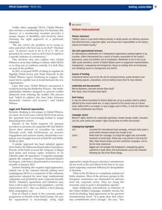 Oxfam International
Mission statement
“Oxfam’s vision is a just world without poverty, in which people can influence decisions
that affect their lives, enjoy their rights, and assume their responsibilities as full citizens,
valued and treated equally.”
Size and organisational structure
An international confederation of 17 independent organisations working together in 94
countries, Oxfam International has a council of trustees responsible for the charity’s
governance, assets and activities and its constitution. Worldwide in 2012 it had 10,230
staff; 47,097 volunteers; income of €918m (€639m spent on programme implementation,
management, campaigning and emergencies; €144m on trading; €77m on fundraising
and marketing; €40m on management and admin).
Sources of funding
Institutional donors such as the UN, the EU and governments, public donations and
fundraising appeals, corporations, and via trading income from its shop network.
Leadership and key personnel
Winnie Byanyima, executive director (from April)
Nitin Desai, chair of trustees (from April)
Brief history
In 1942 the Oxford Committee for Famine Relief was set up to provide relief to civilians
affected by the second world war. In 1948 it opened its first charity shop at 17 Broad
Street, Oxford (still in use today). In 1954 it began work in Africa. In 1995 the Oxfam Inter-
national confederation was formed.
Campaign sectors
Women’s rights; food for all, sustainable agriculture, climate change; health, education
and aid; arms control and people’s rights during times of conflict and disaster.
Campaigning highlights
2011: Launched the international Grow campaign, aiming to help create a
world where everyone always has enough to eat.
2000s: Make Trade Fair campaign, to change the rigged rules and double
standards of world trade. Oxfam was a key partner in the Drop the
Debt, Make Poverty History and Ban Landmines campaigns, and in
the fair trade movement.
1970s: Biggest ever aid package into Bangladesh; campaigning against
apartheid in South Africa; first humanitarian access into Cambodia
following the fall of the Khmer Rouge.
Unlike other campaign NGOs, Global Witness
does not have a membership base. For Hayman, this
absence of a membership mandate provides a
unique degree of flexibility and creativity when
choosing the right approach to a particular
campaign.
“We ask, what’s the problem we’re trying to
solve and what’s the best way to do that?” Hayman
says. “It doesn’t need to be A, B or C. We can
genuinely be creative and we don’t have to speak to
a specific audience or constituency.”
This freedom may also explain why Global
Witness is more than willing to criticise other NGOs
or to drop out of coalitions entirely, if it feels they
are part of the problem.
In 2011, it accused WWF of failing to regulate its
flagship Global Forest and Trade Network in the
Global Witness report Pandering to Loggers. The
report led to a public war of words between the two
organisations.
Later that year, Global Witness announced it
would be leaving the Kimberley Process – the multi-
stakeholder initiative designed to prevent conflict
diamonds from entering the market. The process
had “failed to address the clear links between
diamonds, violence and tyranny”, said Global
Witness.
Legal and financial approaches
Systemic thinking is not unique to Global Witness,
of course. In recent years, activist NGOs from across
the spectrum have increasingly looked to target
financial power centres.
Friends of the Earth targeted UK pension
providers to pressure oil companies BP and Shell to
divest their interests in Canadian tar sands.
Through work with FairPensions, an investor
engagement and activism charity, shareholder reso-
lutions were brought forward at both BP and Shell’s
AGMs in 2010.
A similar approach has been adopted against
Sime Darby, the Malaysian-based palm oil producer.
Friends of the Earth accused the company of illegal
land grabs and human rights violations in its
Liberian palm oil operations. A targeted campaign
against the company’s European financial backers
has begun, with letters disseminated to investors as
recently as January 2013.
Systems thinking also requires legal approaches;
indeed one of the common threads uniting most
campaigning NGOs is a scepticism of the voluntary
approaches adopted by most large multinational
companies and pushed by more corporate-friendly
NGOs. Voluntary agreements and initiatives may
have a role to play, but it is only regulation – and the
enforcement of it – that can deliver a level playing
field, campaigners say.
Paul de Clerck is head of the economic justice
programme at Friends of the Earth Europe. He says
his organisation is increasingly using legal
17Briefing: activist NGOsEthical Corporation • March 2013
approaches simply because voluntary commitments
do not work in the end. Much of his time is, he says,
spent opposing corporate lobbying for deregulation
in Brussels.
“Here in the EU there is a completely unbalanced
lobby situation. Most of the advisory groups to the
European commission are dominated by advisers
from the corporate sector. They are using the
economic crisis to push a deregulatory agenda.”
Ineke Zeldenrust, international co-ordinator of
the Clean Clothes Campaign, similarly stresses the
need for binding, legal agreements in the garment
manufacturing sector. “It is quite clear that volun-
tary commitments aren’t enough,” she says. “You
NGO profile
EC March 38_Layout 1 04/03/2013 16:13 Page 17
 