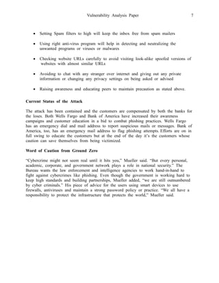 Vulnerability Analysis Paper 7
 Setting Spam filters to high will keep the inbox free from spam mailers
 Using right anti-virus program will help in detecting and neutralizing the
unwanted programs or viruses or malwares
 Checking website URLs carefully to avoid visiting look-alike spoofed versions of
websites with almost similar URLs
 Avoiding to chat with any stranger over internet and giving out any private
information or changing any privacy settings on being asked or advised
 Raising awareness and educating peers to maintain precaution as stated above.
Current Status of the Attack
The attack has been contained and the customers are compensated by both the banks for
the loses. Both Wells Fargo and Bank of America have increased their awareness
campaigns and customer education in a bid to combat phishing practices. Wells Fargo
has an emergency dial and mail address to report suspicious mails or messages. Bank of
America, too, has an emergency mail address to flag phishing attempts. Efforts are on in
full swing to educate the customers but at the end of the day it’s the customers whose
caution can save themselves from being victimized.
Word of Caution from Ground Zero
“Cybercrime might not seem real until it hits you,” Mueller said. “But every personal,
academic, corporate, and government network plays a role in national security.” The
Bureau wants the law enforcement and intelligence agencies to work hand-in-hand to
fight against cybercrimes like phishing. Even though the government is working hard to
keep high standards and building partnerships, Mueller added, “we are still outnumbered
by cyber criminals.” His piece of advice for the users using smart devices to use
firewalls, antiviruses and maintain a strong password policy or practice. “We all have a
responsibility to protect the infrastructure that protects the world,” Mueller said.
 