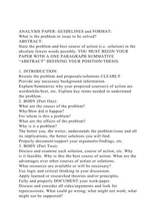 ANALYSIS PAPER: GUIDELINES and FORMAT:
What is the problem or issue to be solved?
ABSTRACT:
State the problem and best course of action (i.e. solution) in the
absolute fewest words possible. YOU MUST BEGIN YOUR
PAPER WITH A ONE PARAGRAPH SUMMATIVE
“ABSTRACT” DEFINING YOUR POSITION/THESIS.
1. INTRODUCTION:
Restate the problem and proposals/solutions CLEARLY.
Provide any necessary background information.
Explain/Summarize why your proposed course(s) of action are
worthwhile/best, etc. Explain key terms needed to understand
the problem.
2. BODY (Part One):
What are the causes of the problem?
Why/How did it happen?
For whom is this a problem?
What are the effects of the problem?
Why is it a problem?
The better you, the writer, understands the problem/issue and all
its implications, the better solutions you will find.
Properly document/support your arguments/findings, etc.
3. BODY (Part Two):
Discuss and examine each solution, course of action, etc. Why
is it feasible. Why is this the best course of action. What are the
advantages over other courses of action or solutions.
What resources are available or will be necessary?
Use logic and critical thinking in your discussion.
Apply learned or researched theories and/or principles.
Fully and properly DOCUMENT your work/paper.
Discuss and consider all sides/arguments and look for
repercussions. What could go wrong; what might not work; what
might not be supported?
 