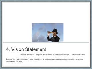 4. Vision Statement
―Vision animates, inspires, transforms purpose into action.‖ – Warren Bennis
Ensure your requirements cover the vision. A vision statement describes the why, what and
who of the solution.

 