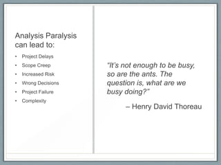 Analysis Paralysis
can lead to:
•

Project Delays

•

Scope Creep

•

Increased Risk

•

Wrong Decisions

•

Project Failure

•

Complexity

“It’s not enough to be busy,
so are the ants. The
question is, what are we
busy doing?”
– Henry David Thoreau

 
