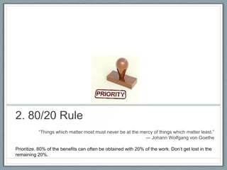 2. 80/20 Rule
―Things which matter most must never be at the mercy of things which matter least.‖
― Johann Wolfgang von Goethe
Prioritize. 80% of the benefits can often be obtained with 20% of the work. Don’t get lost in the
remaining 20%.

 