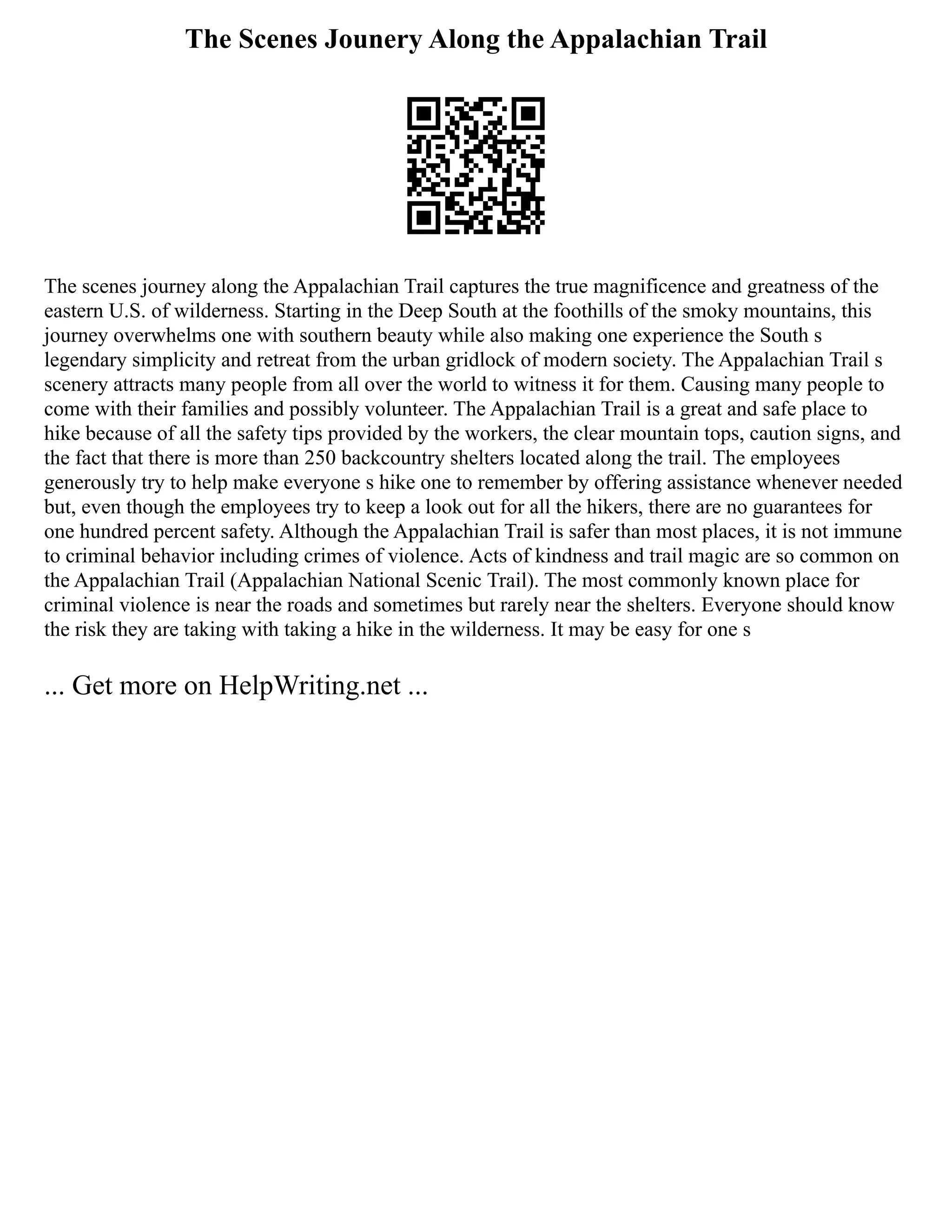 The Scenes Jounery Along the Appalachian Trail
The scenes journey along the Appalachian Trail captures the true magnificence and greatness of the
eastern U.S. of wilderness. Starting in the Deep South at the foothills of the smoky mountains, this
journey overwhelms one with southern beauty while also making one experience the South s
legendary simplicity and retreat from the urban gridlock of modern society. The Appalachian Trail s
scenery attracts many people from all over the world to witness it for them. Causing many people to
come with their families and possibly volunteer. The Appalachian Trail is a great and safe place to
hike because of all the safety tips provided by the workers, the clear mountain tops, caution signs, and
the fact that there is more than 250 backcountry shelters located along the trail. The employees
generously try to help make everyone s hike one to remember by offering assistance whenever needed
but, even though the employees try to keep a look out for all the hikers, there are no guarantees for
one hundred percent safety. Although the Appalachian Trail is safer than most places, it is not immune
to criminal behavior including crimes of violence. Acts of kindness and trail magic are so common on
the Appalachian Trail (Appalachian National Scenic Trail). The most commonly known place for
criminal violence is near the roads and sometimes but rarely near the shelters. Everyone should know
the risk they are taking with taking a hike in the wilderness. It may be easy for one s
... Get more on HelpWriting.net ...
 