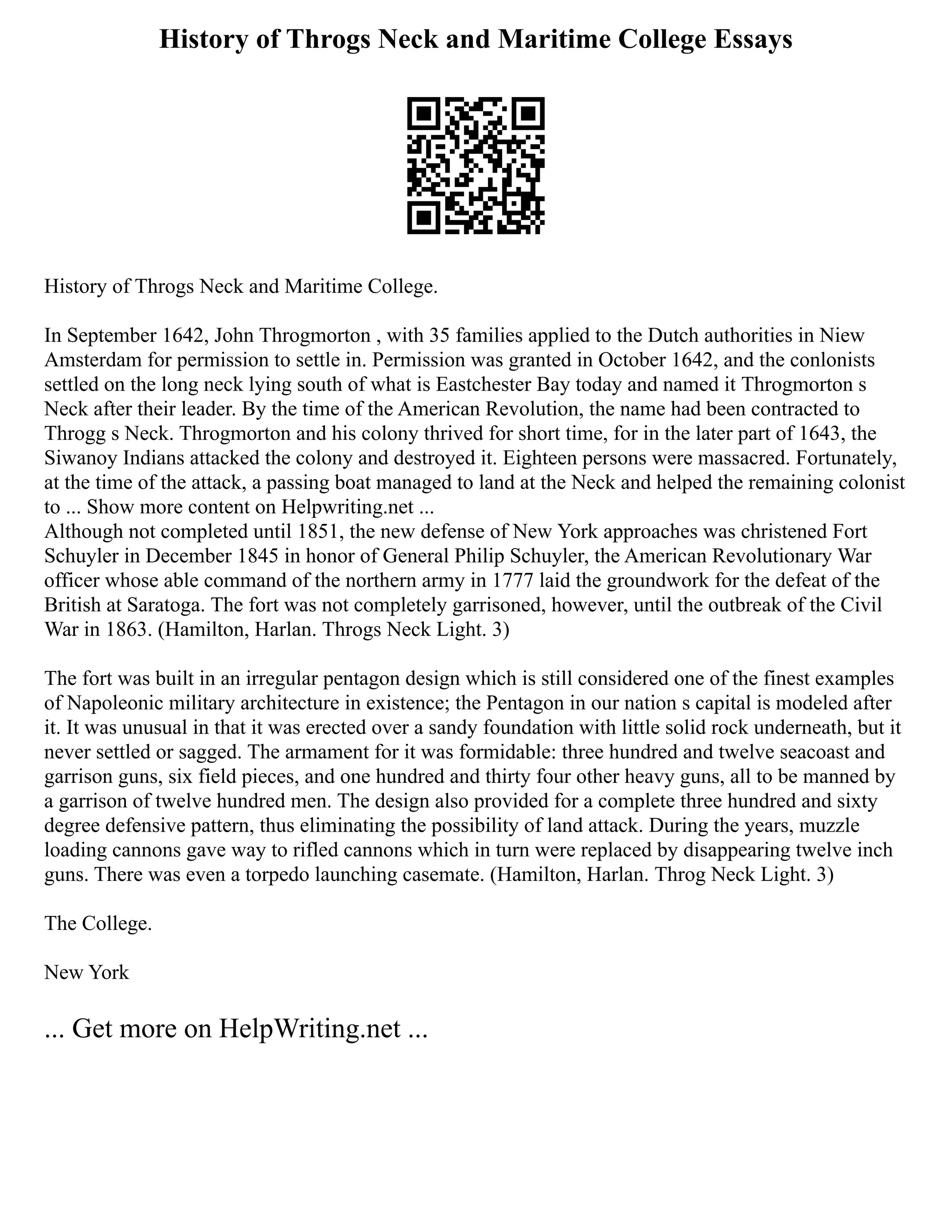 History of Throgs Neck and Maritime College Essays
History of Throgs Neck and Maritime College.
In September 1642, John Throgmorton , with 35 families applied to the Dutch authorities in Niew
Amsterdam for permission to settle in. Permission was granted in October 1642, and the conlonists
settled on the long neck lying south of what is Eastchester Bay today and named it Throgmorton s
Neck after their leader. By the time of the American Revolution, the name had been contracted to
Throgg s Neck. Throgmorton and his colony thrived for short time, for in the later part of 1643, the
Siwanoy Indians attacked the colony and destroyed it. Eighteen persons were massacred. Fortunately,
at the time of the attack, a passing boat managed to land at the Neck and helped the remaining colonist
to ... Show more content on Helpwriting.net ...
Although not completed until 1851, the new defense of New York approaches was christened Fort
Schuyler in December 1845 in honor of General Philip Schuyler, the American Revolutionary War
officer whose able command of the northern army in 1777 laid the groundwork for the defeat of the
British at Saratoga. The fort was not completely garrisoned, however, until the outbreak of the Civil
War in 1863. (Hamilton, Harlan. Throgs Neck Light. 3)
The fort was built in an irregular pentagon design which is still considered one of the finest examples
of Napoleonic military architecture in existence; the Pentagon in our nation s capital is modeled after
it. It was unusual in that it was erected over a sandy foundation with little solid rock underneath, but it
never settled or sagged. The armament for it was formidable: three hundred and twelve seacoast and
garrison guns, six field pieces, and one hundred and thirty four other heavy guns, all to be manned by
a garrison of twelve hundred men. The design also provided for a complete three hundred and sixty
degree defensive pattern, thus eliminating the possibility of land attack. During the years, muzzle
loading cannons gave way to rifled cannons which in turn were replaced by disappearing twelve inch
guns. There was even a torpedo launching casemate. (Hamilton, Harlan. Throg Neck Light. 3)
The College.
New York
... Get more on HelpWriting.net ...
 