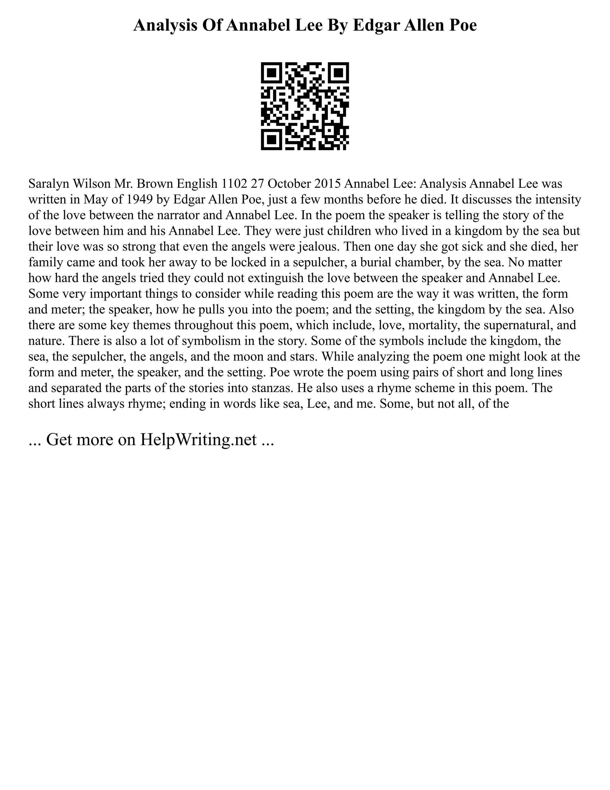 Analysis Of Annabel Lee By Edgar Allen Poe
Saralyn Wilson Mr. Brown English 1102 27 October 2015 Annabel Lee: Analysis Annabel Lee was
written in May of 1949 by Edgar Allen Poe, just a few months before he died. It discusses the intensity
of the love between the narrator and Annabel Lee. In the poem the speaker is telling the story of the
love between him and his Annabel Lee. They were just children who lived in a kingdom by the sea but
their love was so strong that even the angels were jealous. Then one day she got sick and she died, her
family came and took her away to be locked in a sepulcher, a burial chamber, by the sea. No matter
how hard the angels tried they could not extinguish the love between the speaker and Annabel Lee.
Some very important things to consider while reading this poem are the way it was written, the form
and meter; the speaker, how he pulls you into the poem; and the setting, the kingdom by the sea. Also
there are some key themes throughout this poem, which include, love, mortality, the supernatural, and
nature. There is also a lot of symbolism in the story. Some of the symbols include the kingdom, the
sea, the sepulcher, the angels, and the moon and stars. While analyzing the poem one might look at the
form and meter, the speaker, and the setting. Poe wrote the poem using pairs of short and long lines
and separated the parts of the stories into stanzas. He also uses a rhyme scheme in this poem. The
short lines always rhyme; ending in words like sea, Lee, and me. Some, but not all, of the
... Get more on HelpWriting.net ...
 