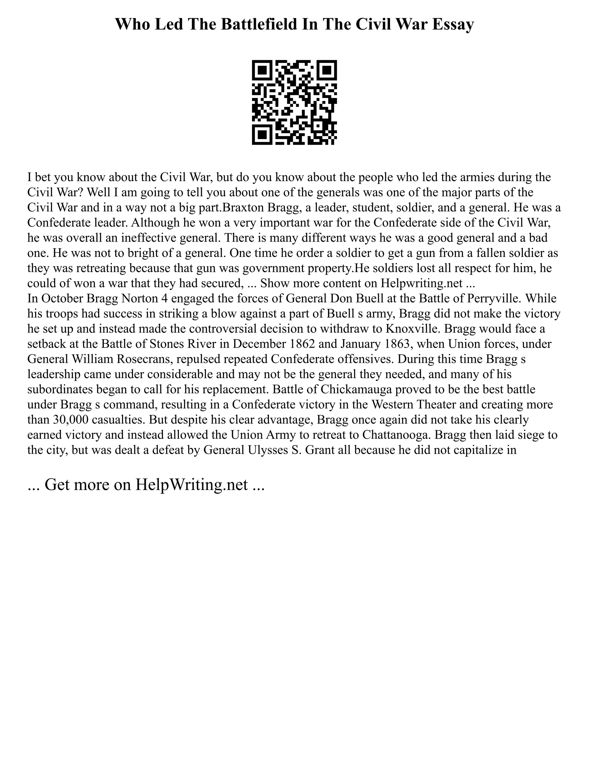 Who Led The Battlefield In The Civil War Essay
I bet you know about the Civil War, but do you know about the people who led the armies during the
Civil War? Well I am going to tell you about one of the generals was one of the major parts of the
Civil War and in a way not a big part.Braxton Bragg, a leader, student, soldier, and a general. He was a
Confederate leader. Although he won a very important war for the Confederate side of the Civil War,
he was overall an ineffective general. There is many different ways he was a good general and a bad
one. He was not to bright of a general. One time he order a soldier to get a gun from a fallen soldier as
they was retreating because that gun was government property.He soldiers lost all respect for him, he
could of won a war that they had secured, ... Show more content on Helpwriting.net ...
In October Bragg Norton 4 engaged the forces of General Don Buell at the Battle of Perryville. While
his troops had success in striking a blow against a part of Buell s army, Bragg did not make the victory
he set up and instead made the controversial decision to withdraw to Knoxville. Bragg would face a
setback at the Battle of Stones River in December 1862 and January 1863, when Union forces, under
General William Rosecrans, repulsed repeated Confederate offensives. During this time Bragg s
leadership came under considerable and may not be the general they needed, and many of his
subordinates began to call for his replacement. Battle of Chickamauga proved to be the best battle
under Bragg s command, resulting in a Confederate victory in the Western Theater and creating more
than 30,000 casualties. But despite his clear advantage, Bragg once again did not take his clearly
earned victory and instead allowed the Union Army to retreat to Chattanooga. Bragg then laid siege to
the city, but was dealt a defeat by General Ulysses S. Grant all because he did not capitalize in
... Get more on HelpWriting.net ...
 