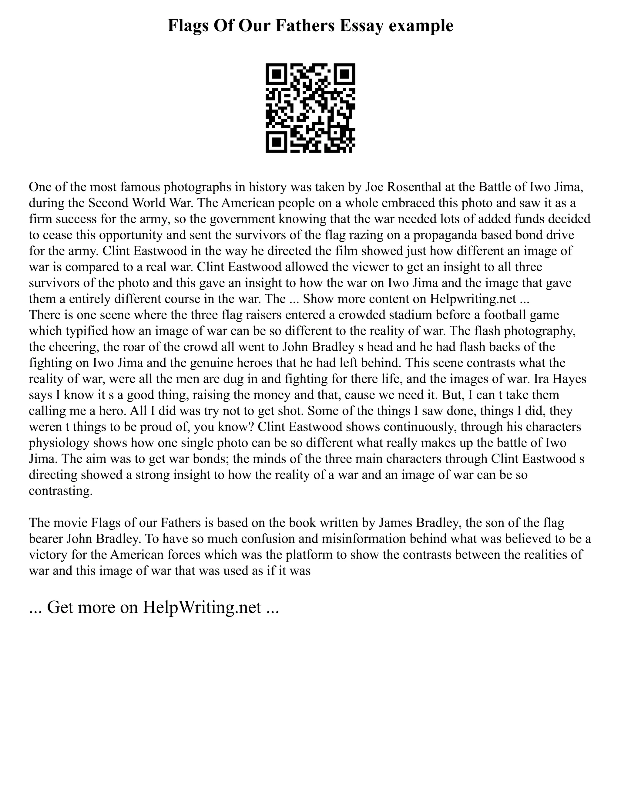 Flags Of Our Fathers Essay example
One of the most famous photographs in history was taken by Joe Rosenthal at the Battle of Iwo Jima,
during the Second World War. The American people on a whole embraced this photo and saw it as a
firm success for the army, so the government knowing that the war needed lots of added funds decided
to cease this opportunity and sent the survivors of the flag razing on a propaganda based bond drive
for the army. Clint Eastwood in the way he directed the film showed just how different an image of
war is compared to a real war. Clint Eastwood allowed the viewer to get an insight to all three
survivors of the photo and this gave an insight to how the war on Iwo Jima and the image that gave
them a entirely different course in the war. The ... Show more content on Helpwriting.net ...
There is one scene where the three flag raisers entered a crowded stadium before a football game
which typified how an image of war can be so different to the reality of war. The flash photography,
the cheering, the roar of the crowd all went to John Bradley s head and he had flash backs of the
fighting on Iwo Jima and the genuine heroes that he had left behind. This scene contrasts what the
reality of war, were all the men are dug in and fighting for there life, and the images of war. Ira Hayes
says I know it s a good thing, raising the money and that, cause we need it. But, I can t take them
calling me a hero. All I did was try not to get shot. Some of the things I saw done, things I did, they
weren t things to be proud of, you know? Clint Eastwood shows continuously, through his characters
physiology shows how one single photo can be so different what really makes up the battle of Iwo
Jima. The aim was to get war bonds; the minds of the three main characters through Clint Eastwood s
directing showed a strong insight to how the reality of a war and an image of war can be so
contrasting.
The movie Flags of our Fathers is based on the book written by James Bradley, the son of the flag
bearer John Bradley. To have so much confusion and misinformation behind what was believed to be a
victory for the American forces which was the platform to show the contrasts between the realities of
war and this image of war that was used as if it was
... Get more on HelpWriting.net ...
 