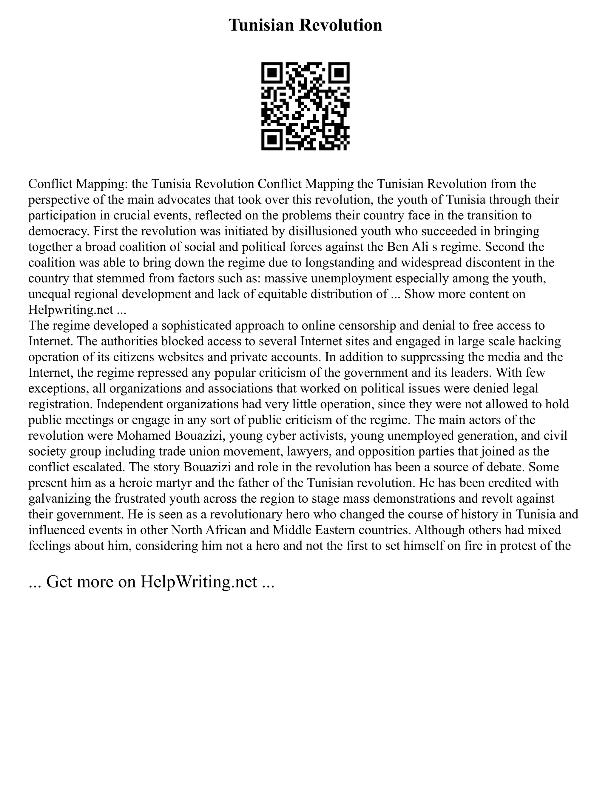 Tunisian Revolution
Conflict Mapping: the Tunisia Revolution Conflict Mapping the Tunisian Revolution from the
perspective of the main advocates that took over this revolution, the youth of Tunisia through their
participation in crucial events, reflected on the problems their country face in the transition to
democracy. First the revolution was initiated by disillusioned youth who succeeded in bringing
together a broad coalition of social and political forces against the Ben Ali s regime. Second the
coalition was able to bring down the regime due to longstanding and widespread discontent in the
country that stemmed from factors such as: massive unemployment especially among the youth,
unequal regional development and lack of equitable distribution of ... Show more content on
Helpwriting.net ...
The regime developed a sophisticated approach to online censorship and denial to free access to
Internet. The authorities blocked access to several Internet sites and engaged in large scale hacking
operation of its citizens websites and private accounts. In addition to suppressing the media and the
Internet, the regime repressed any popular criticism of the government and its leaders. With few
exceptions, all organizations and associations that worked on political issues were denied legal
registration. Independent organizations had very little operation, since they were not allowed to hold
public meetings or engage in any sort of public criticism of the regime. The main actors of the
revolution were Mohamed Bouazizi, young cyber activists, young unemployed generation, and civil
society group including trade union movement, lawyers, and opposition parties that joined as the
conflict escalated. The story Bouazizi and role in the revolution has been a source of debate. Some
present him as a heroic martyr and the father of the Tunisian revolution. He has been credited with
galvanizing the frustrated youth across the region to stage mass demonstrations and revolt against
their government. He is seen as a revolutionary hero who changed the course of history in Tunisia and
influenced events in other North African and Middle Eastern countries. Although others had mixed
feelings about him, considering him not a hero and not the first to set himself on fire in protest of the
... Get more on HelpWriting.net ...
 