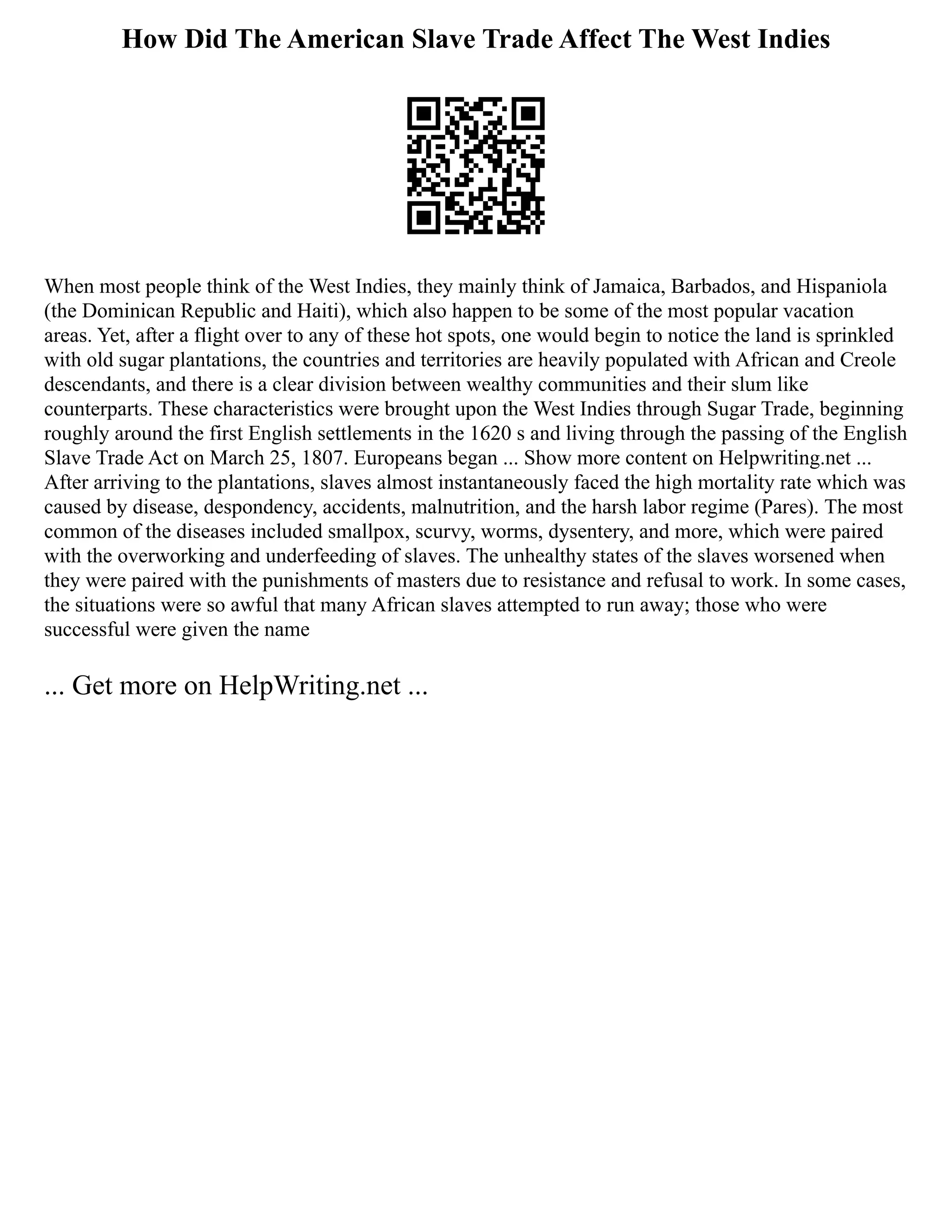 How Did The American Slave Trade Affect The West Indies
When most people think of the West Indies, they mainly think of Jamaica, Barbados, and Hispaniola
(the Dominican Republic and Haiti), which also happen to be some of the most popular vacation
areas. Yet, after a flight over to any of these hot spots, one would begin to notice the land is sprinkled
with old sugar plantations, the countries and territories are heavily populated with African and Creole
descendants, and there is a clear division between wealthy communities and their slum like
counterparts. These characteristics were brought upon the West Indies through Sugar Trade, beginning
roughly around the first English settlements in the 1620 s and living through the passing of the English
Slave Trade Act on March 25, 1807. Europeans began ... Show more content on Helpwriting.net ...
After arriving to the plantations, slaves almost instantaneously faced the high mortality rate which was
caused by disease, despondency, accidents, malnutrition, and the harsh labor regime (Pares). The most
common of the diseases included smallpox, scurvy, worms, dysentery, and more, which were paired
with the overworking and underfeeding of slaves. The unhealthy states of the slaves worsened when
they were paired with the punishments of masters due to resistance and refusal to work. In some cases,
the situations were so awful that many African slaves attempted to run away; those who were
successful were given the name
... Get more on HelpWriting.net ...
 