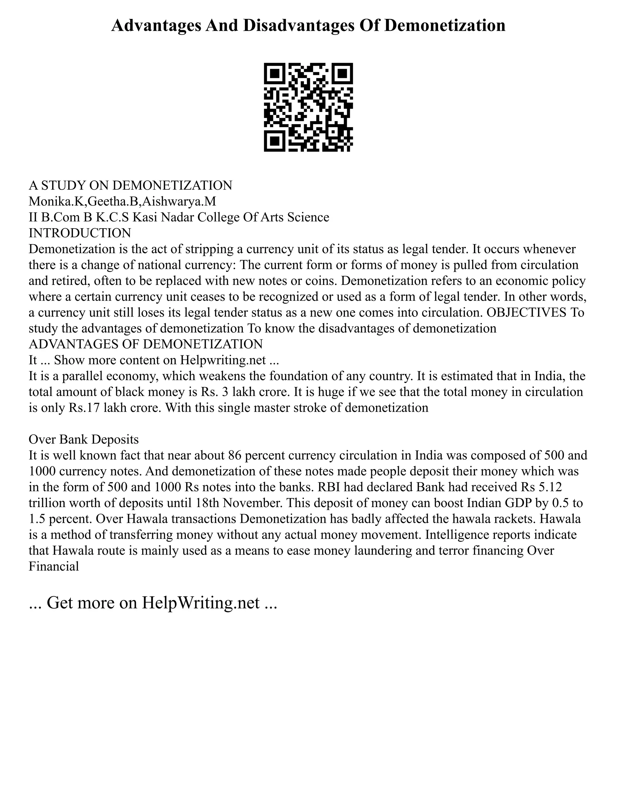 Advantages And Disadvantages Of Demonetization
A STUDY ON DEMONETIZATION
Monika.K,Geetha.B,Aishwarya.M
II B.Com B K.C.S Kasi Nadar College Of Arts Science
INTRODUCTION
Demonetization is the act of stripping a currency unit of its status as legal tender. It occurs whenever
there is a change of national currency: The current form or forms of money is pulled from circulation
and retired, often to be replaced with new notes or coins. Demonetization refers to an economic policy
where a certain currency unit ceases to be recognized or used as a form of legal tender. In other words,
a currency unit still loses its legal tender status as a new one comes into circulation. OBJECTIVES To
study the advantages of demonetization To know the disadvantages of demonetization
ADVANTAGES OF DEMONETIZATION
It ... Show more content on Helpwriting.net ...
It is a parallel economy, which weakens the foundation of any country. It is estimated that in India, the
total amount of black money is Rs. 3 lakh crore. It is huge if we see that the total money in circulation
is only Rs.17 lakh crore. With this single master stroke of demonetization
Over Bank Deposits
It is well known fact that near about 86 percent currency circulation in India was composed of 500 and
1000 currency notes. And demonetization of these notes made people deposit their money which was
in the form of 500 and 1000 Rs notes into the banks. RBI had declared Bank had received Rs 5.12
trillion worth of deposits until 18th November. This deposit of money can boost Indian GDP by 0.5 to
1.5 percent. Over Hawala transactions Demonetization has badly affected the hawala rackets. Hawala
is a method of transferring money without any actual money movement. Intelligence reports indicate
that Hawala route is mainly used as a means to ease money laundering and terror financing Over
Financial
... Get more on HelpWriting.net ...
 