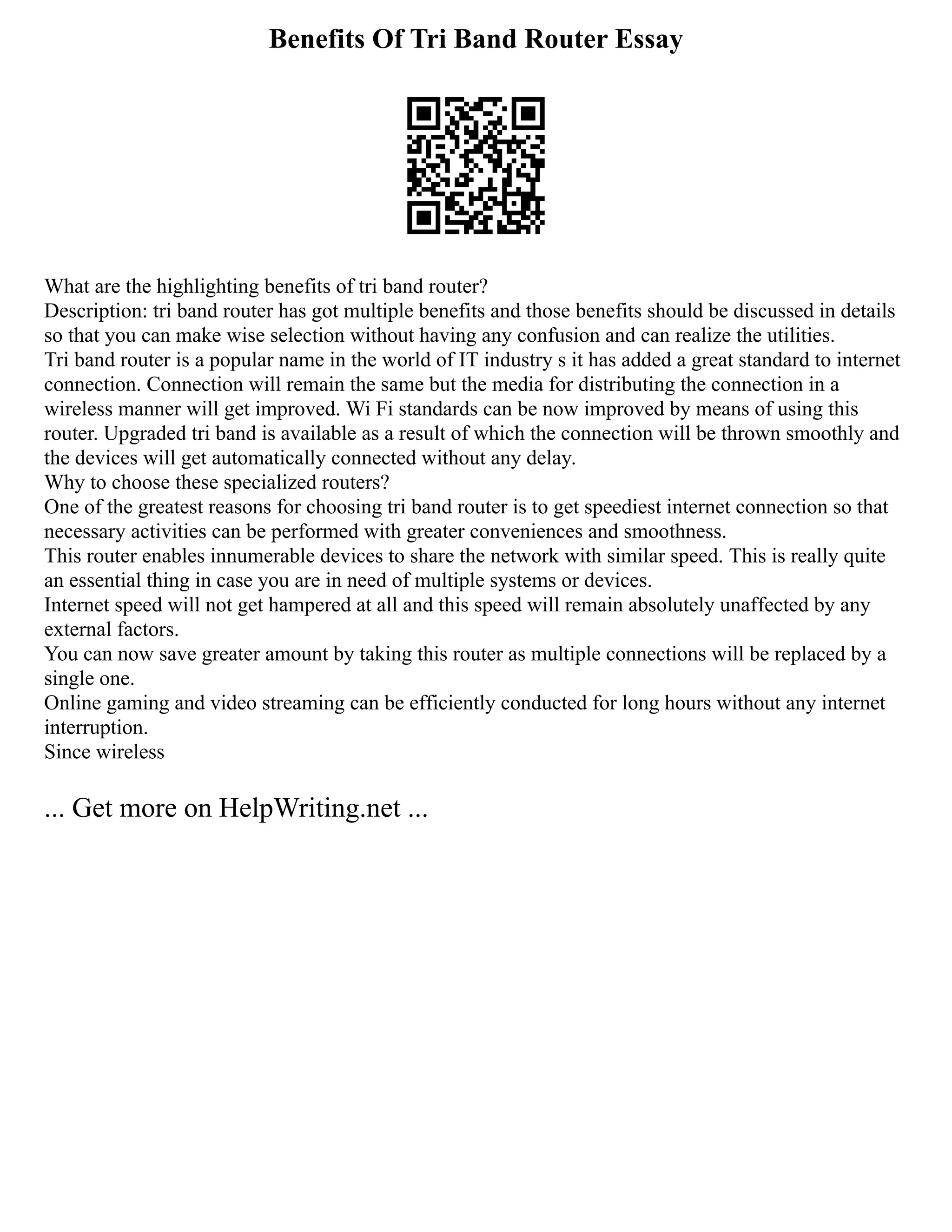 Benefits Of Tri Band Router Essay
What are the highlighting benefits of tri band router?
Description: tri band router has got multiple benefits and those benefits should be discussed in details
so that you can make wise selection without having any confusion and can realize the utilities.
Tri band router is a popular name in the world of IT industry s it has added a great standard to internet
connection. Connection will remain the same but the media for distributing the connection in a
wireless manner will get improved. Wi Fi standards can be now improved by means of using this
router. Upgraded tri band is available as a result of which the connection will be thrown smoothly and
the devices will get automatically connected without any delay.
Why to choose these specialized routers?
One of the greatest reasons for choosing tri band router is to get speediest internet connection so that
necessary activities can be performed with greater conveniences and smoothness.
This router enables innumerable devices to share the network with similar speed. This is really quite
an essential thing in case you are in need of multiple systems or devices.
Internet speed will not get hampered at all and this speed will remain absolutely unaffected by any
external factors.
You can now save greater amount by taking this router as multiple connections will be replaced by a
single one.
Online gaming and video streaming can be efficiently conducted for long hours without any internet
interruption.
Since wireless
... Get more on HelpWriting.net ...
 