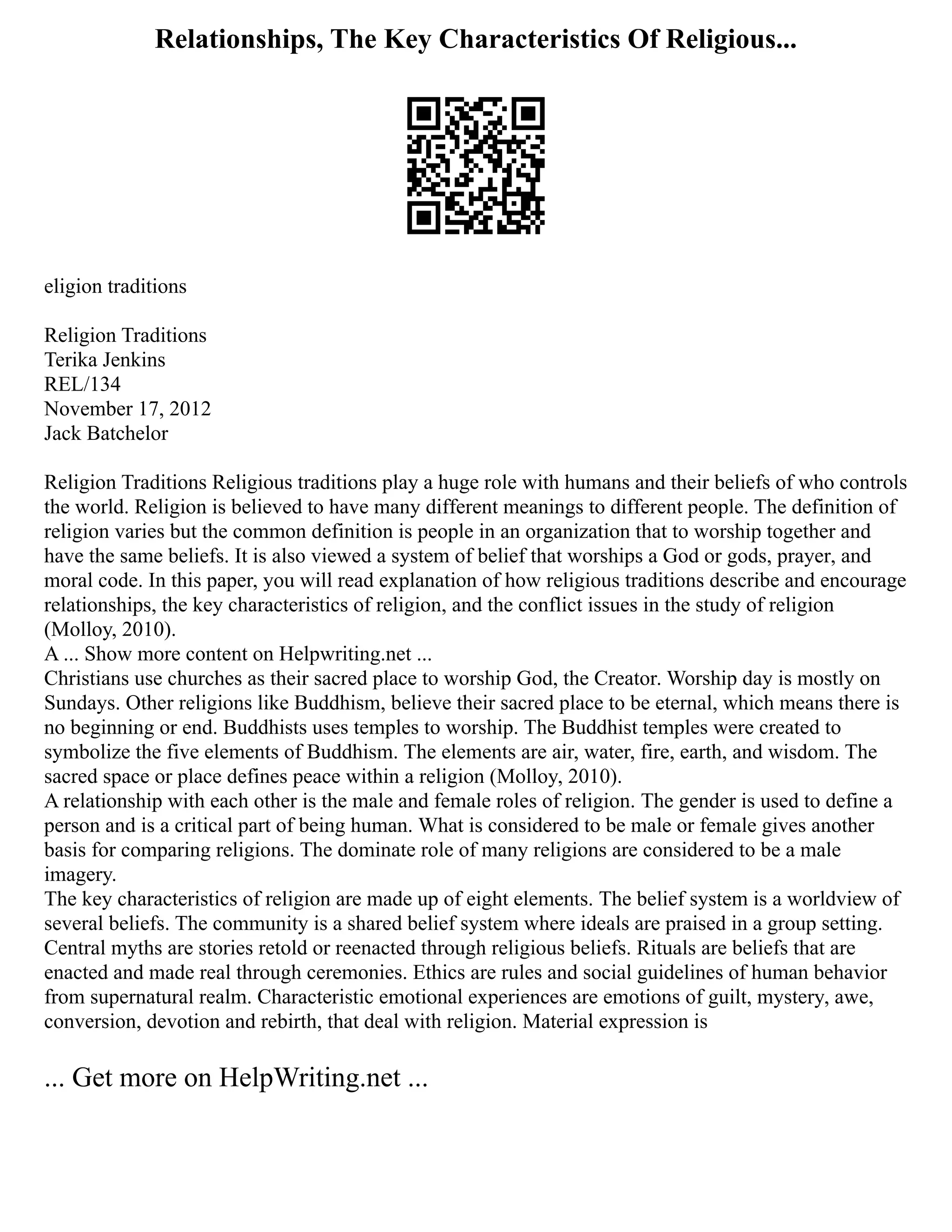 Relationships, The Key Characteristics Of Religious...
eligion traditions
Religion Traditions
Terika Jenkins
REL/134
November 17, 2012
Jack Batchelor
Religion Traditions Religious traditions play a huge role with humans and their beliefs of who controls
the world. Religion is believed to have many different meanings to different people. The definition of
religion varies but the common definition is people in an organization that to worship together and
have the same beliefs. It is also viewed a system of belief that worships a God or gods, prayer, and
moral code. In this paper, you will read explanation of how religious traditions describe and encourage
relationships, the key characteristics of religion, and the conflict issues in the study of religion
(Molloy, 2010).
A ... Show more content on Helpwriting.net ...
Christians use churches as their sacred place to worship God, the Creator. Worship day is mostly on
Sundays. Other religions like Buddhism, believe their sacred place to be eternal, which means there is
no beginning or end. Buddhists uses temples to worship. The Buddhist temples were created to
symbolize the five elements of Buddhism. The elements are air, water, fire, earth, and wisdom. The
sacred space or place defines peace within a religion (Molloy, 2010).
A relationship with each other is the male and female roles of religion. The gender is used to define a
person and is a critical part of being human. What is considered to be male or female gives another
basis for comparing religions. The dominate role of many religions are considered to be a male
imagery.
The key characteristics of religion are made up of eight elements. The belief system is a worldview of
several beliefs. The community is a shared belief system where ideals are praised in a group setting.
Central myths are stories retold or reenacted through religious beliefs. Rituals are beliefs that are
enacted and made real through ceremonies. Ethics are rules and social guidelines of human behavior
from supernatural realm. Characteristic emotional experiences are emotions of guilt, mystery, awe,
conversion, devotion and rebirth, that deal with religion. Material expression is
... Get more on HelpWriting.net ...
 