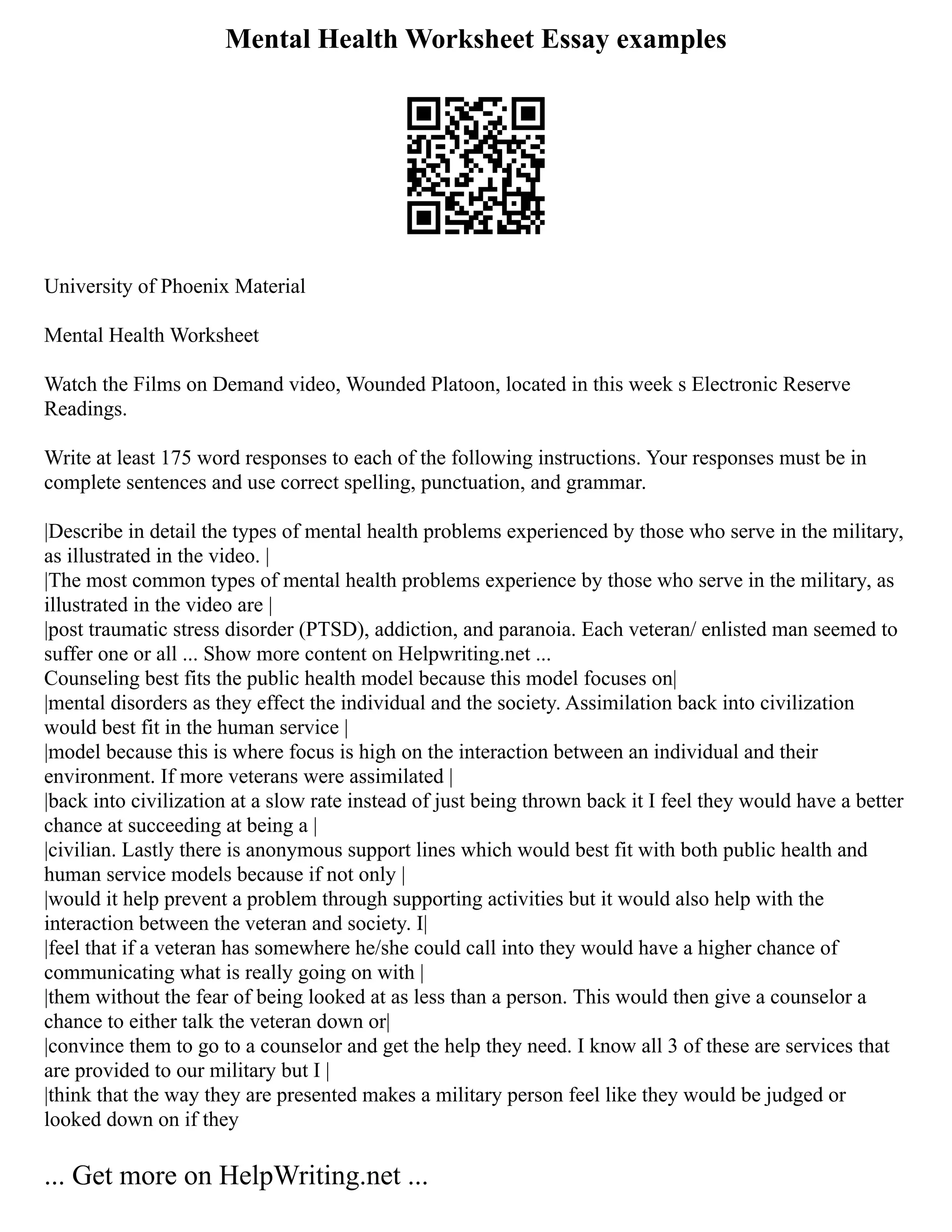 Mental Health Worksheet Essay examples
University of Phoenix Material
Mental Health Worksheet
Watch the Films on Demand video, Wounded Platoon, located in this week s Electronic Reserve
Readings.
Write at least 175 word responses to each of the following instructions. Your responses must be in
complete sentences and use correct spelling, punctuation, and grammar.
|Describe in detail the types of mental health problems experienced by those who serve in the military,
as illustrated in the video. |
|The most common types of mental health problems experience by those who serve in the military, as
illustrated in the video are |
|post traumatic stress disorder (PTSD), addiction, and paranoia. Each veteran/ enlisted man seemed to
suffer one or all ... Show more content on Helpwriting.net ...
Counseling best fits the public health model because this model focuses on|
|mental disorders as they effect the individual and the society. Assimilation back into civilization
would best fit in the human service |
|model because this is where focus is high on the interaction between an individual and their
environment. If more veterans were assimilated |
|back into civilization at a slow rate instead of just being thrown back it I feel they would have a better
chance at succeeding at being a |
|civilian. Lastly there is anonymous support lines which would best fit with both public health and
human service models because if not only |
|would it help prevent a problem through supporting activities but it would also help with the
interaction between the veteran and society. I|
|feel that if a veteran has somewhere he/she could call into they would have a higher chance of
communicating what is really going on with |
|them without the fear of being looked at as less than a person. This would then give a counselor a
chance to either talk the veteran down or|
|convince them to go to a counselor and get the help they need. I know all 3 of these are services that
are provided to our military but I |
|think that the way they are presented makes a military person feel like they would be judged or
looked down on if they
... Get more on HelpWriting.net ...
 