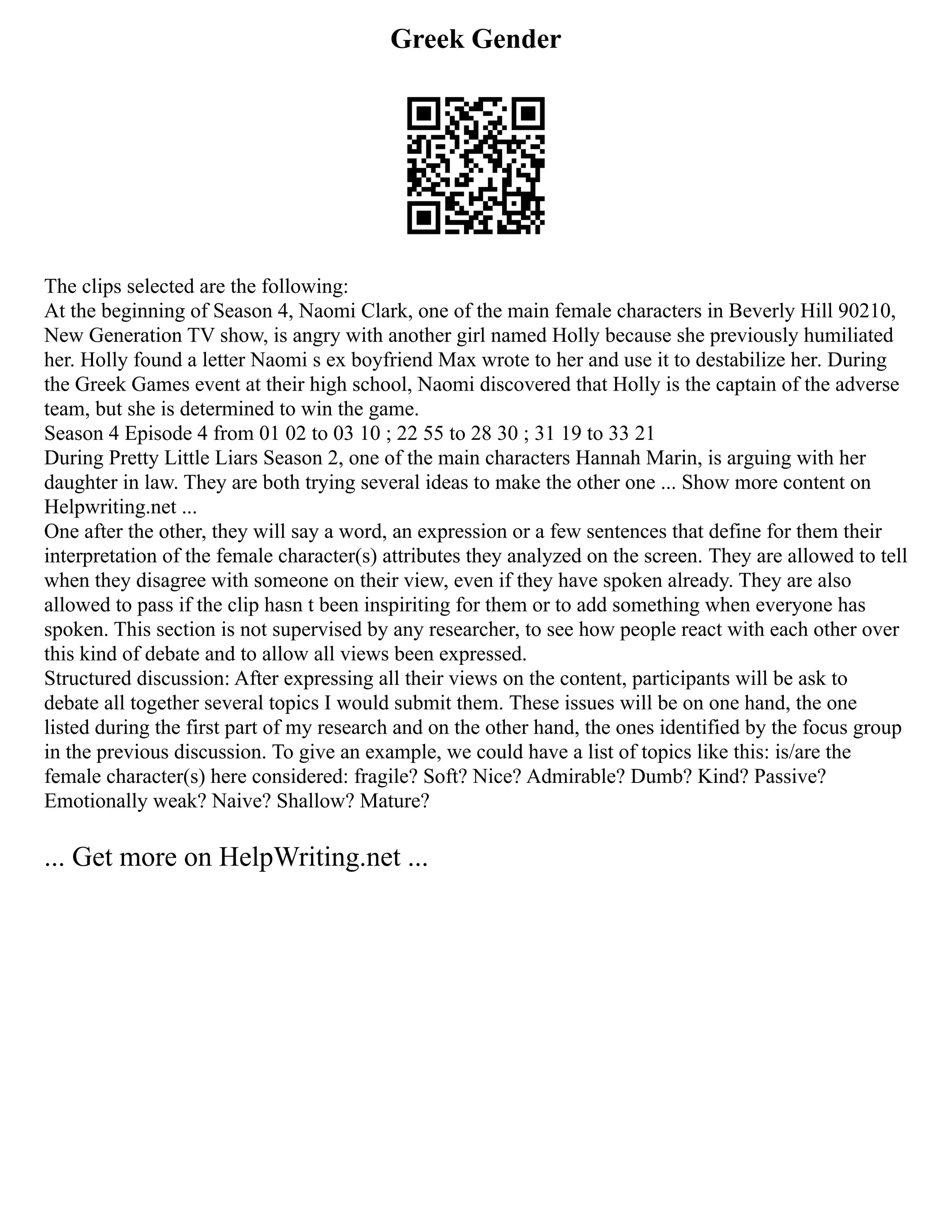 Greek Gender
The clips selected are the following:
At the beginning of Season 4, Naomi Clark, one of the main female characters in Beverly Hill 90210,
New Generation TV show, is angry with another girl named Holly because she previously humiliated
her. Holly found a letter Naomi s ex boyfriend Max wrote to her and use it to destabilize her. During
the Greek Games event at their high school, Naomi discovered that Holly is the captain of the adverse
team, but she is determined to win the game.
Season 4 Episode 4 from 01 02 to 03 10 ; 22 55 to 28 30 ; 31 19 to 33 21
During Pretty Little Liars Season 2, one of the main characters Hannah Marin, is arguing with her
daughter in law. They are both trying several ideas to make the other one ... Show more content on
Helpwriting.net ...
One after the other, they will say a word, an expression or a few sentences that define for them their
interpretation of the female character(s) attributes they analyzed on the screen. They are allowed to tell
when they disagree with someone on their view, even if they have spoken already. They are also
allowed to pass if the clip hasn t been inspiriting for them or to add something when everyone has
spoken. This section is not supervised by any researcher, to see how people react with each other over
this kind of debate and to allow all views been expressed.
Structured discussion: After expressing all their views on the content, participants will be ask to
debate all together several topics I would submit them. These issues will be on one hand, the one
listed during the first part of my research and on the other hand, the ones identified by the focus group
in the previous discussion. To give an example, we could have a list of topics like this: is/are the
female character(s) here considered: fragile? Soft? Nice? Admirable? Dumb? Kind? Passive?
Emotionally weak? Naive? Shallow? Mature?
... Get more on HelpWriting.net ...
 