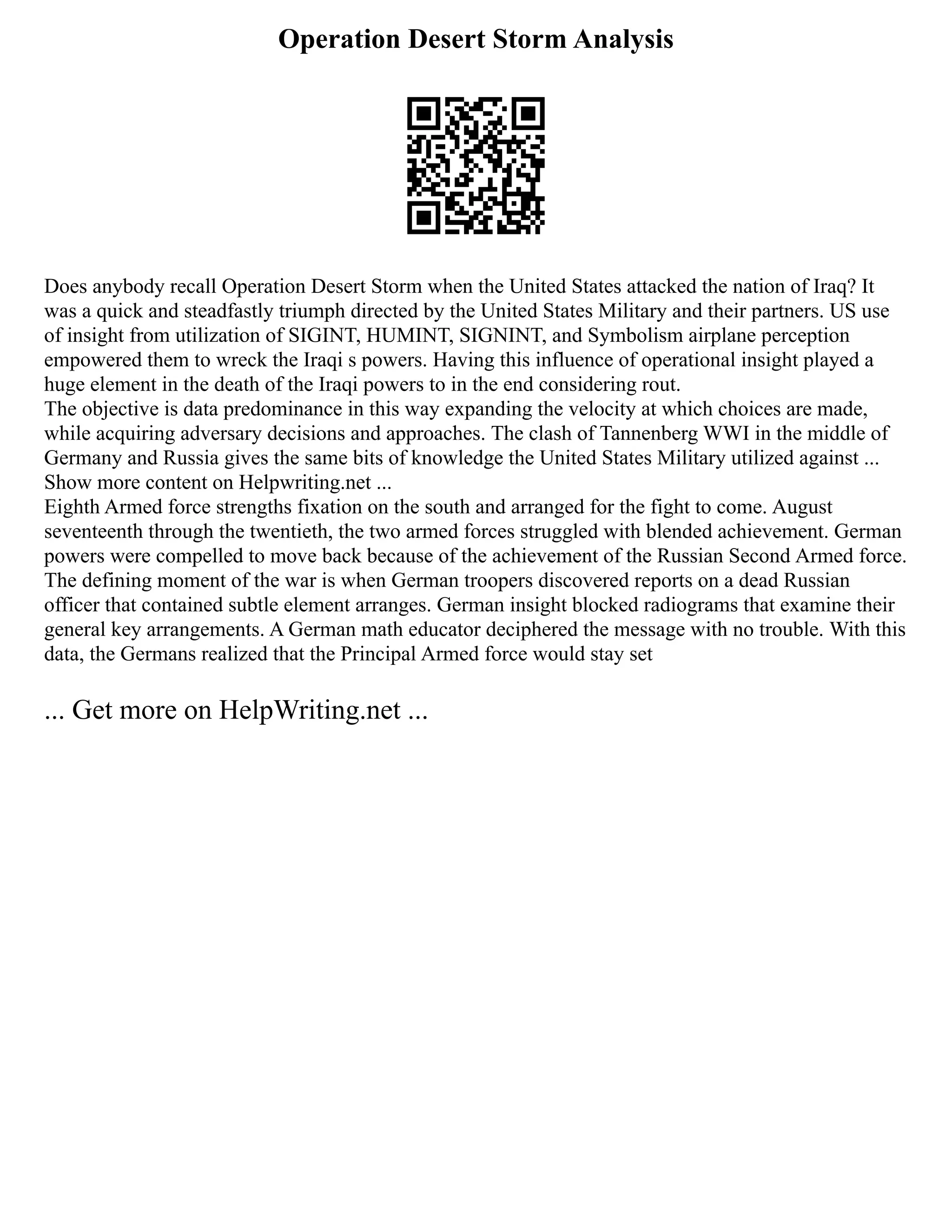 Operation Desert Storm Analysis
Does anybody recall Operation Desert Storm when the United States attacked the nation of Iraq? It
was a quick and steadfastly triumph directed by the United States Military and their partners. US use
of insight from utilization of SIGINT, HUMINT, SIGNINT, and Symbolism airplane perception
empowered them to wreck the Iraqi s powers. Having this influence of operational insight played a
huge element in the death of the Iraqi powers to in the end considering rout.
The objective is data predominance in this way expanding the velocity at which choices are made,
while acquiring adversary decisions and approaches. The clash of Tannenberg WWI in the middle of
Germany and Russia gives the same bits of knowledge the United States Military utilized against ...
Show more content on Helpwriting.net ...
Eighth Armed force strengths fixation on the south and arranged for the fight to come. August
seventeenth through the twentieth, the two armed forces struggled with blended achievement. German
powers were compelled to move back because of the achievement of the Russian Second Armed force.
The defining moment of the war is when German troopers discovered reports on a dead Russian
officer that contained subtle element arranges. German insight blocked radiograms that examine their
general key arrangements. A German math educator deciphered the message with no trouble. With this
data, the Germans realized that the Principal Armed force would stay set
... Get more on HelpWriting.net ...
 