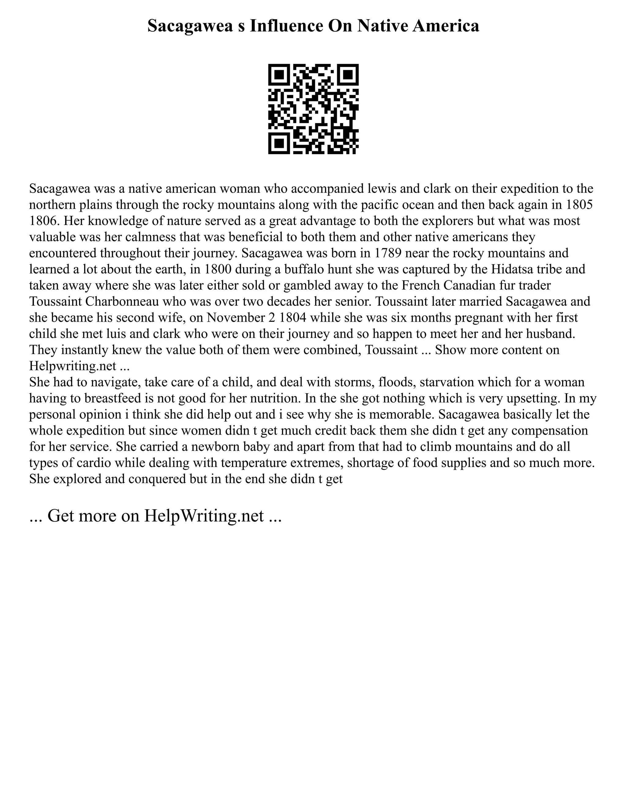 Sacagawea s Influence On Native America
Sacagawea was a native american woman who accompanied lewis and clark on their expedition to the
northern plains through the rocky mountains along with the pacific ocean and then back again in 1805
1806. Her knowledge of nature served as a great advantage to both the explorers but what was most
valuable was her calmness that was beneficial to both them and other native americans they
encountered throughout their journey. Sacagawea was born in 1789 near the rocky mountains and
learned a lot about the earth, in 1800 during a buffalo hunt she was captured by the Hidatsa tribe and
taken away where she was later either sold or gambled away to the French Canadian fur trader
Toussaint Charbonneau who was over two decades her senior. Toussaint later married Sacagawea and
she became his second wife, on November 2 1804 while she was six months pregnant with her first
child she met luis and clark who were on their journey and so happen to meet her and her husband.
They instantly knew the value both of them were combined, Toussaint ... Show more content on
Helpwriting.net ...
She had to navigate, take care of a child, and deal with storms, floods, starvation which for a woman
having to breastfeed is not good for her nutrition. In the she got nothing which is very upsetting. In my
personal opinion i think she did help out and i see why she is memorable. Sacagawea basically let the
whole expedition but since women didn t get much credit back them she didn t get any compensation
for her service. She carried a newborn baby and apart from that had to climb mountains and do all
types of cardio while dealing with temperature extremes, shortage of food supplies and so much more.
She explored and conquered but in the end she didn t get
... Get more on HelpWriting.net ...
 
