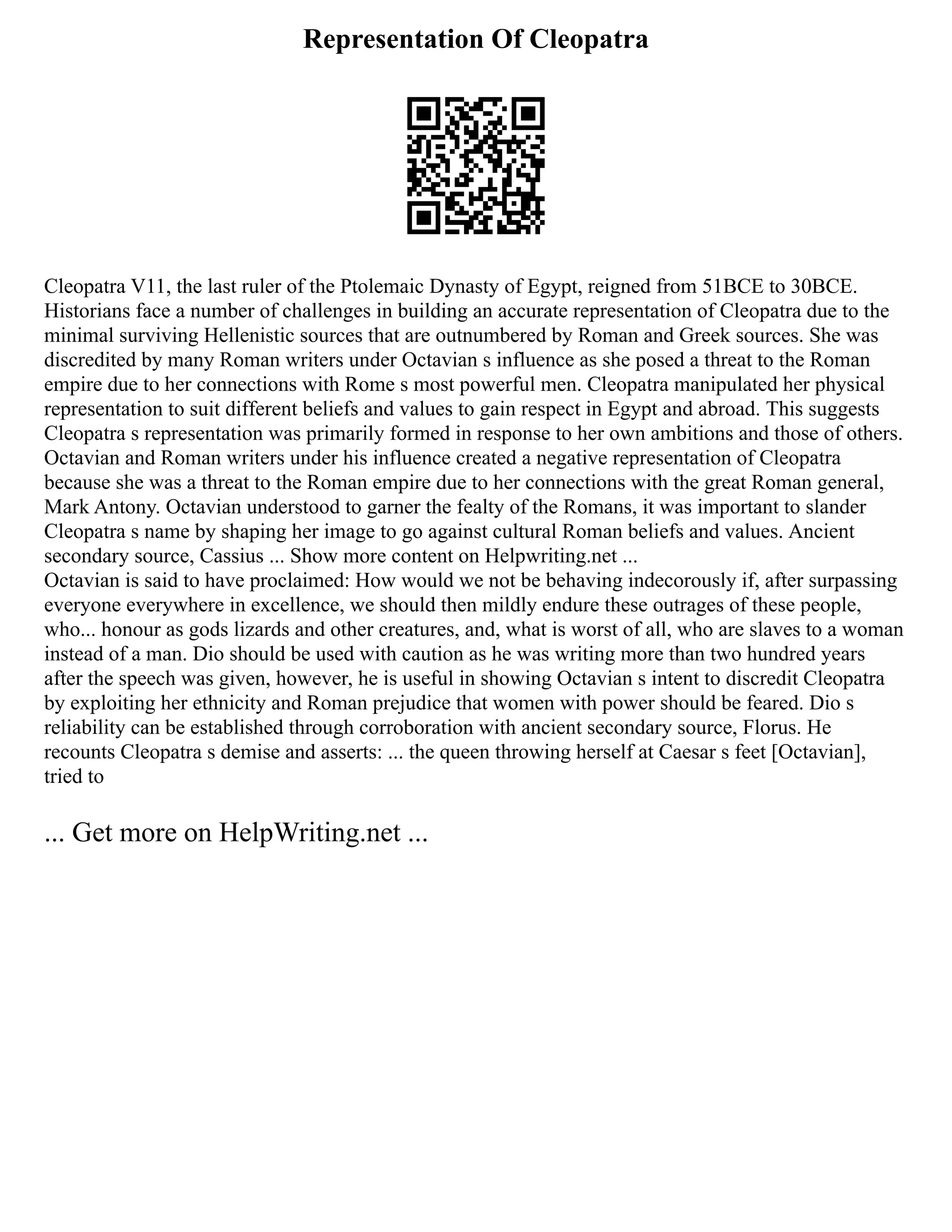 Representation Of Cleopatra
Cleopatra V11, the last ruler of the Ptolemaic Dynasty of Egypt, reigned from 51BCE to 30BCE.
Historians face a number of challenges in building an accurate representation of Cleopatra due to the
minimal surviving Hellenistic sources that are outnumbered by Roman and Greek sources. She was
discredited by many Roman writers under Octavian s influence as she posed a threat to the Roman
empire due to her connections with Rome s most powerful men. Cleopatra manipulated her physical
representation to suit different beliefs and values to gain respect in Egypt and abroad. This suggests
Cleopatra s representation was primarily formed in response to her own ambitions and those of others.
Octavian and Roman writers under his influence created a negative representation of Cleopatra
because she was a threat to the Roman empire due to her connections with the great Roman general,
Mark Antony. Octavian understood to garner the fealty of the Romans, it was important to slander
Cleopatra s name by shaping her image to go against cultural Roman beliefs and values. Ancient
secondary source, Cassius ... Show more content on Helpwriting.net ...
Octavian is said to have proclaimed: How would we not be behaving indecorously if, after surpassing
everyone everywhere in excellence, we should then mildly endure these outrages of these people,
who... honour as gods lizards and other creatures, and, what is worst of all, who are slaves to a woman
instead of a man. Dio should be used with caution as he was writing more than two hundred years
after the speech was given, however, he is useful in showing Octavian s intent to discredit Cleopatra
by exploiting her ethnicity and Roman prejudice that women with power should be feared. Dio s
reliability can be established through corroboration with ancient secondary source, Florus. He
recounts Cleopatra s demise and asserts: ... the queen throwing herself at Caesar s feet [Octavian],
tried to
... Get more on HelpWriting.net ...
 