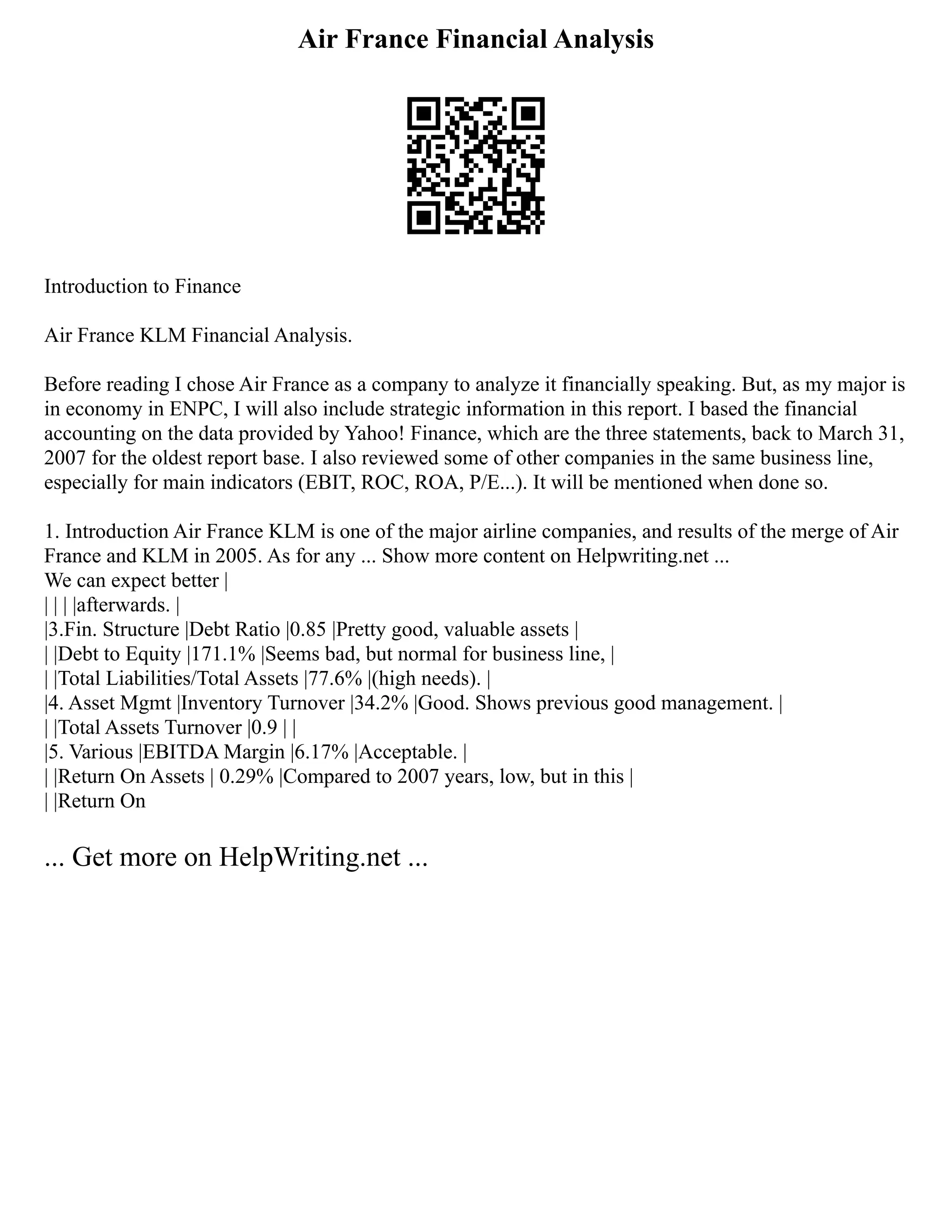 Air France Financial Analysis
Introduction to Finance
Air France KLM Financial Analysis.
Before reading I chose Air France as a company to analyze it financially speaking. But, as my major is
in economy in ENPC, I will also include strategic information in this report. I based the financial
accounting on the data provided by Yahoo! Finance, which are the three statements, back to March 31,
2007 for the oldest report base. I also reviewed some of other companies in the same business line,
especially for main indicators (EBIT, ROC, ROA, P/E...). It will be mentioned when done so.
1. Introduction Air France KLM is one of the major airline companies, and results of the merge of Air
France and KLM in 2005. As for any ... Show more content on Helpwriting.net ...
We can expect better |
| | | |afterwards. |
|3.Fin. Structure |Debt Ratio |0.85 |Pretty good, valuable assets |
| |Debt to Equity |171.1% |Seems bad, but normal for business line, |
| |Total Liabilities/Total Assets |77.6% |(high needs). |
|4. Asset Mgmt |Inventory Turnover |34.2% |Good. Shows previous good management. |
| |Total Assets Turnover |0.9 | |
|5. Various |EBITDA Margin |6.17% |Acceptable. |
| |Return On Assets | 0.29% |Compared to 2007 years, low, but in this |
| |Return On
... Get more on HelpWriting.net ...
 