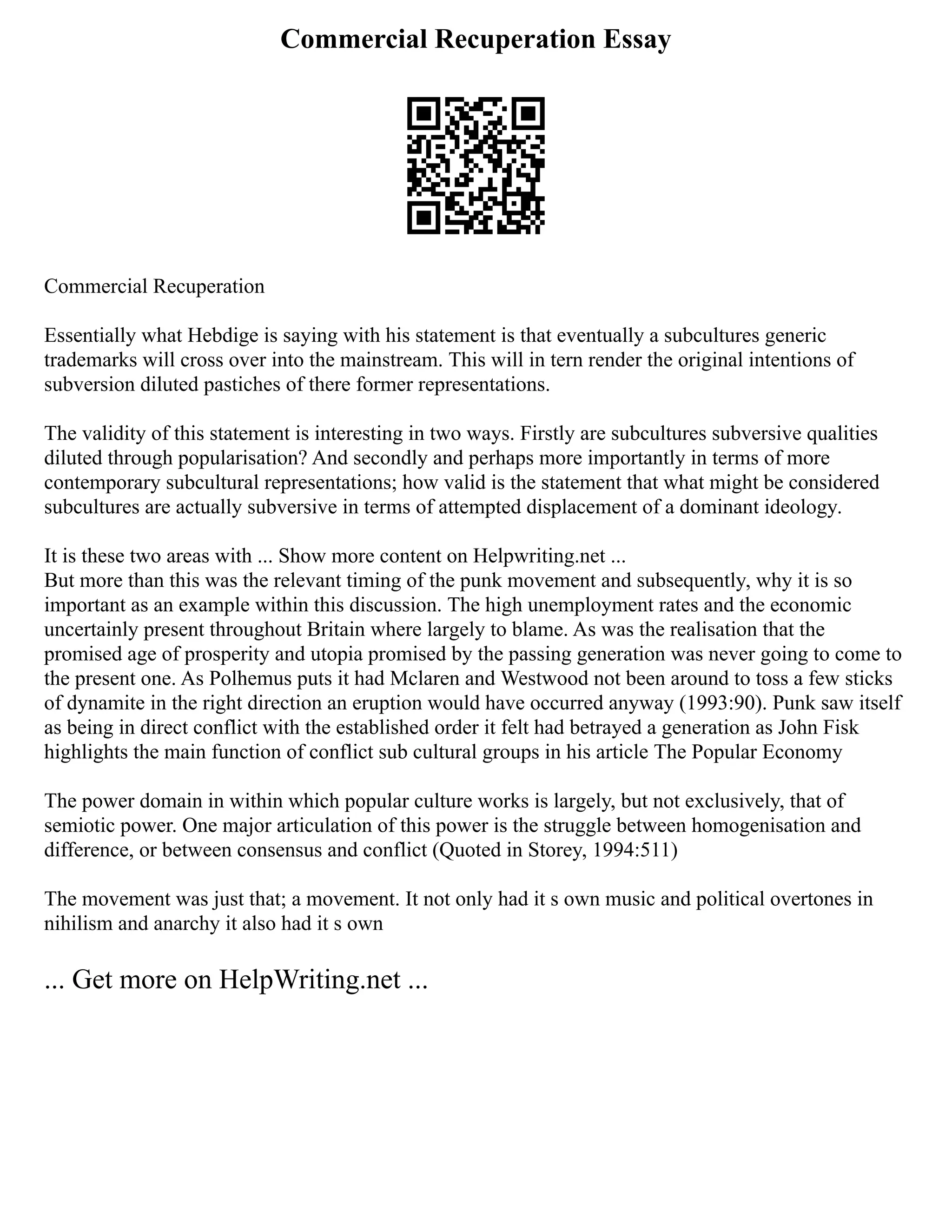 Commercial Recuperation Essay
Commercial Recuperation
Essentially what Hebdige is saying with his statement is that eventually a subcultures generic
trademarks will cross over into the mainstream. This will in tern render the original intentions of
subversion diluted pastiches of there former representations.
The validity of this statement is interesting in two ways. Firstly are subcultures subversive qualities
diluted through popularisation? And secondly and perhaps more importantly in terms of more
contemporary subcultural representations; how valid is the statement that what might be considered
subcultures are actually subversive in terms of attempted displacement of a dominant ideology.
It is these two areas with ... Show more content on Helpwriting.net ...
But more than this was the relevant timing of the punk movement and subsequently, why it is so
important as an example within this discussion. The high unemployment rates and the economic
uncertainly present throughout Britain where largely to blame. As was the realisation that the
promised age of prosperity and utopia promised by the passing generation was never going to come to
the present one. As Polhemus puts it had Mclaren and Westwood not been around to toss a few sticks
of dynamite in the right direction an eruption would have occurred anyway (1993:90). Punk saw itself
as being in direct conflict with the established order it felt had betrayed a generation as John Fisk
highlights the main function of conflict sub cultural groups in his article The Popular Economy
The power domain in within which popular culture works is largely, but not exclusively, that of
semiotic power. One major articulation of this power is the struggle between homogenisation and
difference, or between consensus and conflict (Quoted in Storey, 1994:511)
The movement was just that; a movement. It not only had it s own music and political overtones in
nihilism and anarchy it also had it s own
... Get more on HelpWriting.net ...
 