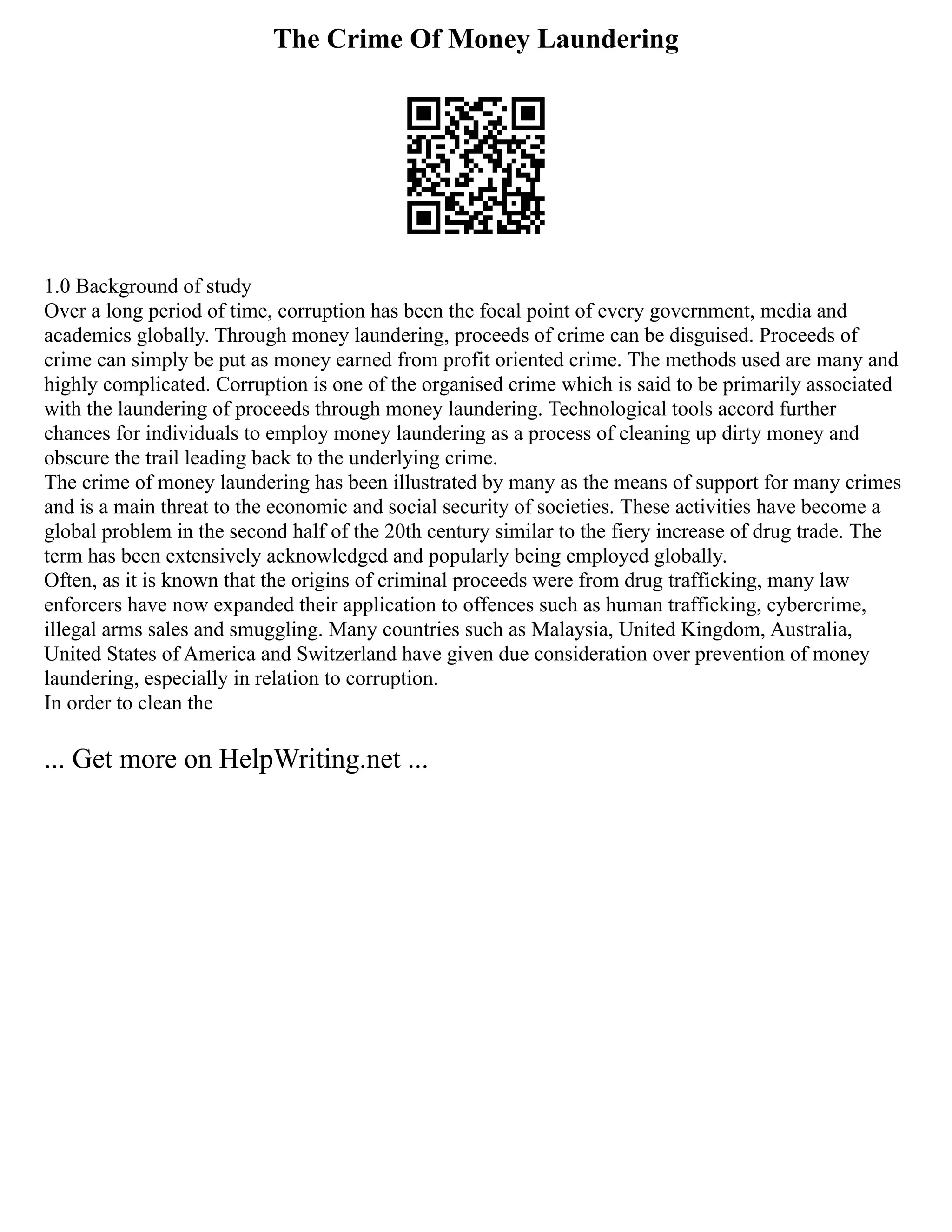The Crime Of Money Laundering
1.0 Background of study
Over a long period of time, corruption has been the focal point of every government, media and
academics globally. Through money laundering, proceeds of crime can be disguised. Proceeds of
crime can simply be put as money earned from profit oriented crime. The methods used are many and
highly complicated. Corruption is one of the organised crime which is said to be primarily associated
with the laundering of proceeds through money laundering. Technological tools accord further
chances for individuals to employ money laundering as a process of cleaning up dirty money and
obscure the trail leading back to the underlying crime.
The crime of money laundering has been illustrated by many as the means of support for many crimes
and is a main threat to the economic and social security of societies. These activities have become a
global problem in the second half of the 20th century similar to the fiery increase of drug trade. The
term has been extensively acknowledged and popularly being employed globally.
Often, as it is known that the origins of criminal proceeds were from drug trafficking, many law
enforcers have now expanded their application to offences such as human trafficking, cybercrime,
illegal arms sales and smuggling. Many countries such as Malaysia, United Kingdom, Australia,
United States of America and Switzerland have given due consideration over prevention of money
laundering, especially in relation to corruption.
In order to clean the
... Get more on HelpWriting.net ...
 