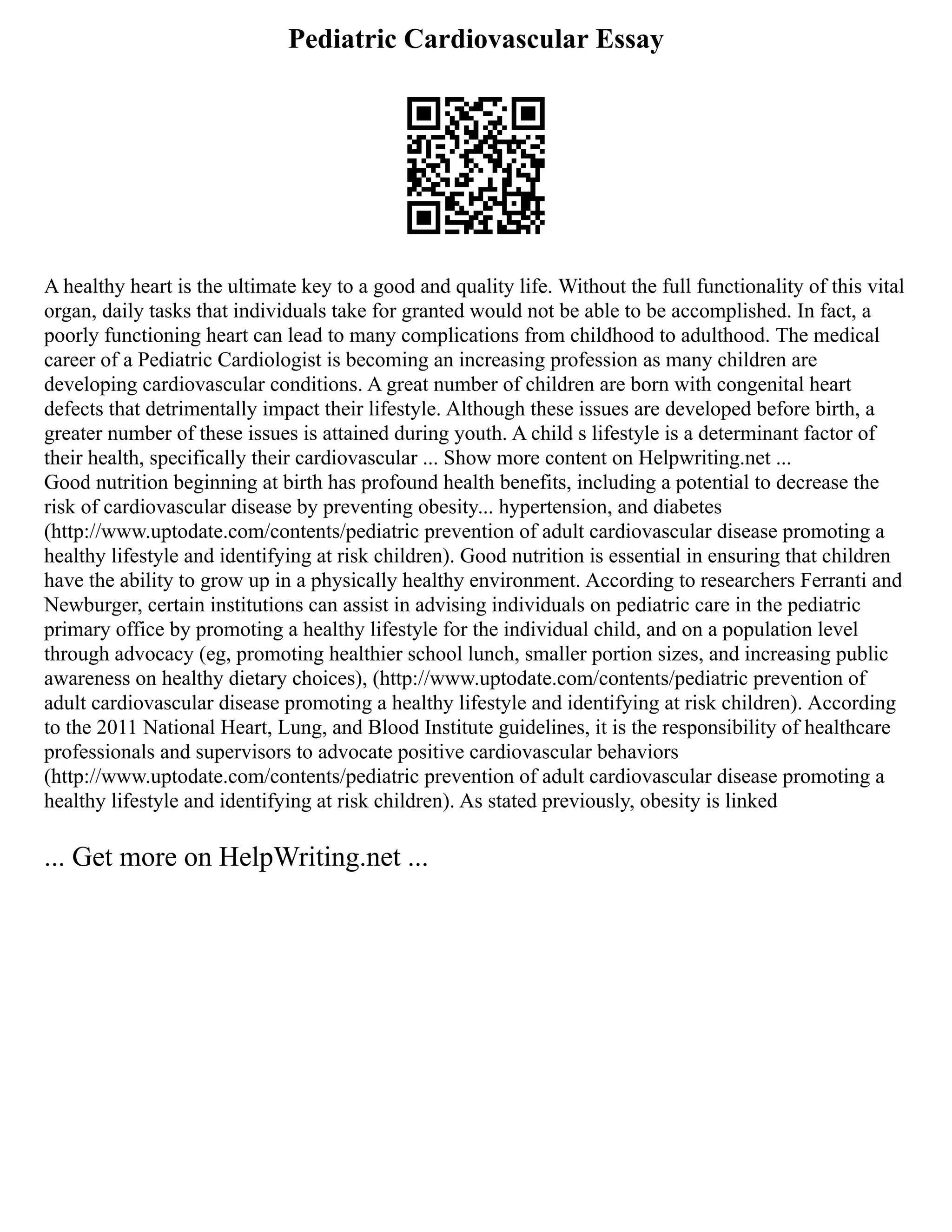 Pediatric Cardiovascular Essay
A healthy heart is the ultimate key to a good and quality life. Without the full functionality of this vital
organ, daily tasks that individuals take for granted would not be able to be accomplished. In fact, a
poorly functioning heart can lead to many complications from childhood to adulthood. The medical
career of a Pediatric Cardiologist is becoming an increasing profession as many children are
developing cardiovascular conditions. A great number of children are born with congenital heart
defects that detrimentally impact their lifestyle. Although these issues are developed before birth, a
greater number of these issues is attained during youth. A child s lifestyle is a determinant factor of
their health, specifically their cardiovascular ... Show more content on Helpwriting.net ...
Good nutrition beginning at birth has profound health benefits, including a potential to decrease the
risk of cardiovascular disease by preventing obesity... hypertension, and diabetes
(http://www.uptodate.com/contents/pediatric prevention of adult cardiovascular disease promoting a
healthy lifestyle and identifying at risk children). Good nutrition is essential in ensuring that children
have the ability to grow up in a physically healthy environment. According to researchers Ferranti and
Newburger, certain institutions can assist in advising individuals on pediatric care in the pediatric
primary office by promoting a healthy lifestyle for the individual child, and on a population level
through advocacy (eg, promoting healthier school lunch, smaller portion sizes, and increasing public
awareness on healthy dietary choices), (http://www.uptodate.com/contents/pediatric prevention of
adult cardiovascular disease promoting a healthy lifestyle and identifying at risk children). According
to the 2011 National Heart, Lung, and Blood Institute guidelines, it is the responsibility of healthcare
professionals and supervisors to advocate positive cardiovascular behaviors
(http://www.uptodate.com/contents/pediatric prevention of adult cardiovascular disease promoting a
healthy lifestyle and identifying at risk children). As stated previously, obesity is linked
... Get more on HelpWriting.net ...
 
