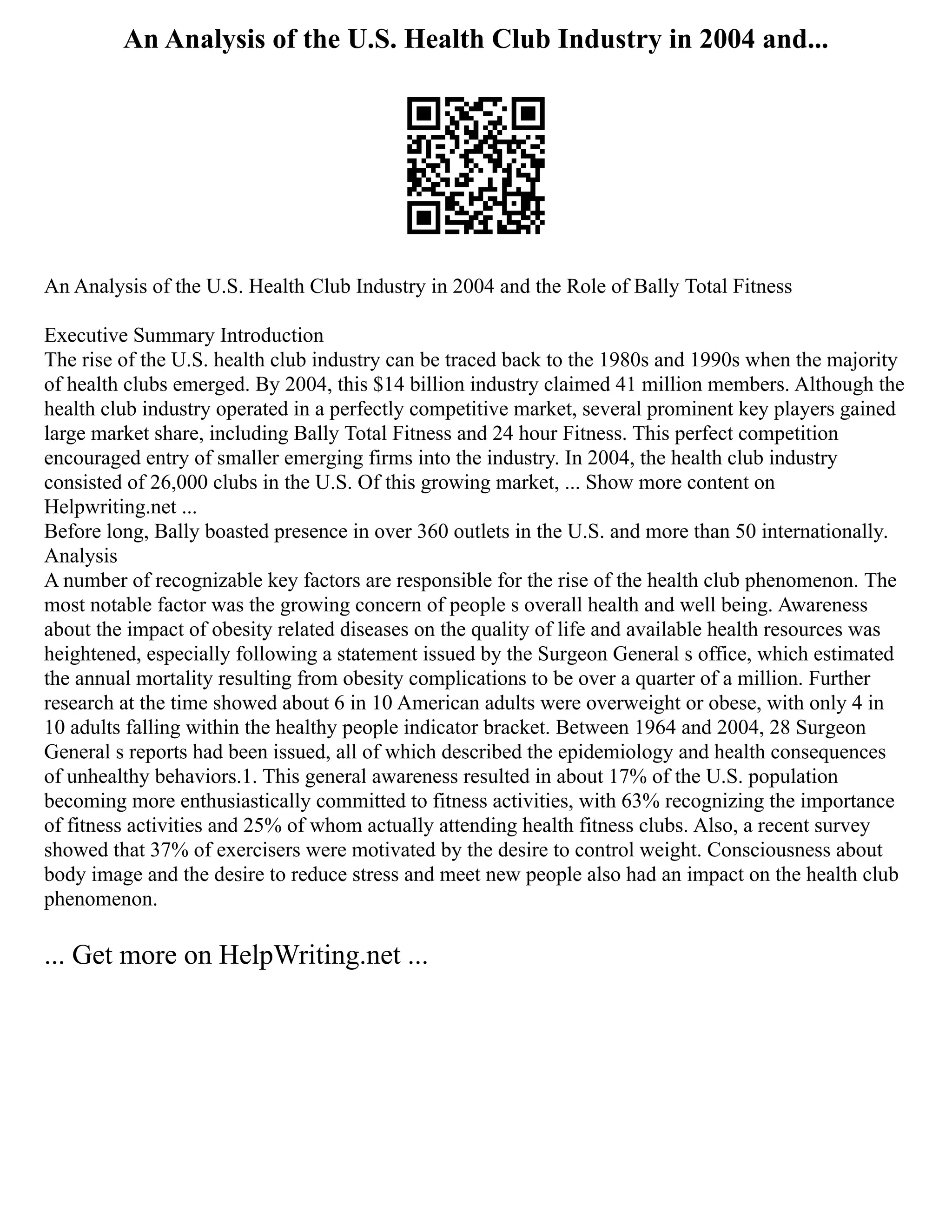 An Analysis of the U.S. Health Club Industry in 2004 and...
An Analysis of the U.S. Health Club Industry in 2004 and the Role of Bally Total Fitness
Executive Summary Introduction
The rise of the U.S. health club industry can be traced back to the 1980s and 1990s when the majority
of health clubs emerged. By 2004, this $14 billion industry claimed 41 million members. Although the
health club industry operated in a perfectly competitive market, several prominent key players gained
large market share, including Bally Total Fitness and 24 hour Fitness. This perfect competition
encouraged entry of smaller emerging firms into the industry. In 2004, the health club industry
consisted of 26,000 clubs in the U.S. Of this growing market, ... Show more content on
Helpwriting.net ...
Before long, Bally boasted presence in over 360 outlets in the U.S. and more than 50 internationally.
Analysis
A number of recognizable key factors are responsible for the rise of the health club phenomenon. The
most notable factor was the growing concern of people s overall health and well being. Awareness
about the impact of obesity related diseases on the quality of life and available health resources was
heightened, especially following a statement issued by the Surgeon General s office, which estimated
the annual mortality resulting from obesity complications to be over a quarter of a million. Further
research at the time showed about 6 in 10 American adults were overweight or obese, with only 4 in
10 adults falling within the healthy people indicator bracket. Between 1964 and 2004, 28 Surgeon
General s reports had been issued, all of which described the epidemiology and health consequences
of unhealthy behaviors.1. This general awareness resulted in about 17% of the U.S. population
becoming more enthusiastically committed to fitness activities, with 63% recognizing the importance
of fitness activities and 25% of whom actually attending health fitness clubs. Also, a recent survey
showed that 37% of exercisers were motivated by the desire to control weight. Consciousness about
body image and the desire to reduce stress and meet new people also had an impact on the health club
phenomenon.
... Get more on HelpWriting.net ...
 