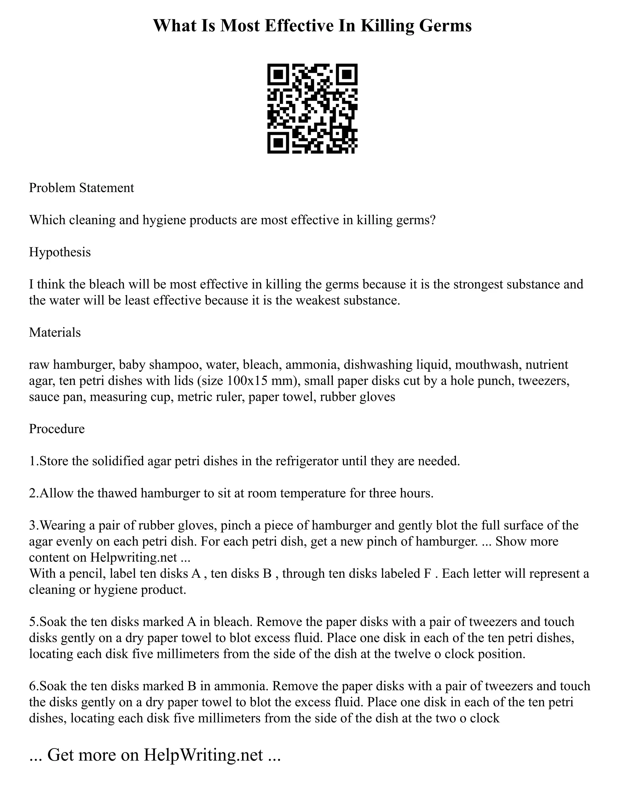 What Is Most Effective In Killing Germs
Problem Statement
Which cleaning and hygiene products are most effective in killing germs?
Hypothesis
I think the bleach will be most effective in killing the germs because it is the strongest substance and
the water will be least effective because it is the weakest substance.
Materials
raw hamburger, baby shampoo, water, bleach, ammonia, dishwashing liquid, mouthwash, nutrient
agar, ten petri dishes with lids (size 100x15 mm), small paper disks cut by a hole punch, tweezers,
sauce pan, measuring cup, metric ruler, paper towel, rubber gloves
Procedure
1.Store the solidified agar petri dishes in the refrigerator until they are needed.
2.Allow the thawed hamburger to sit at room temperature for three hours.
3.Wearing a pair of rubber gloves, pinch a piece of hamburger and gently blot the full surface of the
agar evenly on each petri dish. For each petri dish, get a new pinch of hamburger. ... Show more
content on Helpwriting.net ...
With a pencil, label ten disks A , ten disks B , through ten disks labeled F . Each letter will represent a
cleaning or hygiene product.
5.Soak the ten disks marked A in bleach. Remove the paper disks with a pair of tweezers and touch
disks gently on a dry paper towel to blot excess fluid. Place one disk in each of the ten petri dishes,
locating each disk five millimeters from the side of the dish at the twelve o clock position.
6.Soak the ten disks marked B in ammonia. Remove the paper disks with a pair of tweezers and touch
the disks gently on a dry paper towel to blot the excess fluid. Place one disk in each of the ten petri
dishes, locating each disk five millimeters from the side of the dish at the two o clock
... Get more on HelpWriting.net ...
 