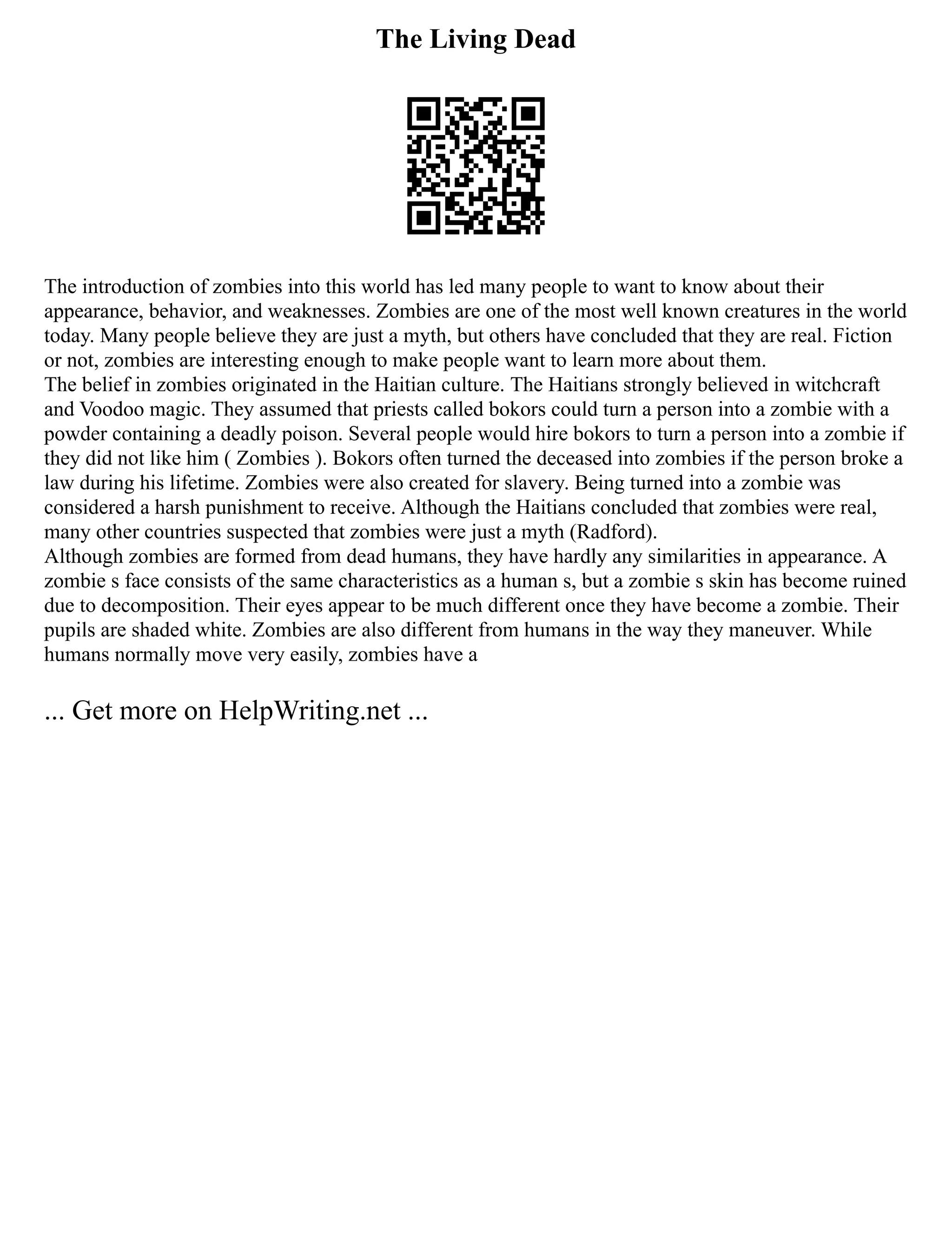 The Living Dead
The introduction of zombies into this world has led many people to want to know about their
appearance, behavior, and weaknesses. Zombies are one of the most well known creatures in the world
today. Many people believe they are just a myth, but others have concluded that they are real. Fiction
or not, zombies are interesting enough to make people want to learn more about them.
The belief in zombies originated in the Haitian culture. The Haitians strongly believed in witchcraft
and Voodoo magic. They assumed that priests called bokors could turn a person into a zombie with a
powder containing a deadly poison. Several people would hire bokors to turn a person into a zombie if
they did not like him ( Zombies ). Bokors often turned the deceased into zombies if the person broke a
law during his lifetime. Zombies were also created for slavery. Being turned into a zombie was
considered a harsh punishment to receive. Although the Haitians concluded that zombies were real,
many other countries suspected that zombies were just a myth (Radford).
Although zombies are formed from dead humans, they have hardly any similarities in appearance. A
zombie s face consists of the same characteristics as a human s, but a zombie s skin has become ruined
due to decomposition. Their eyes appear to be much different once they have become a zombie. Their
pupils are shaded white. Zombies are also different from humans in the way they maneuver. While
humans normally move very easily, zombies have a
... Get more on HelpWriting.net ...
 