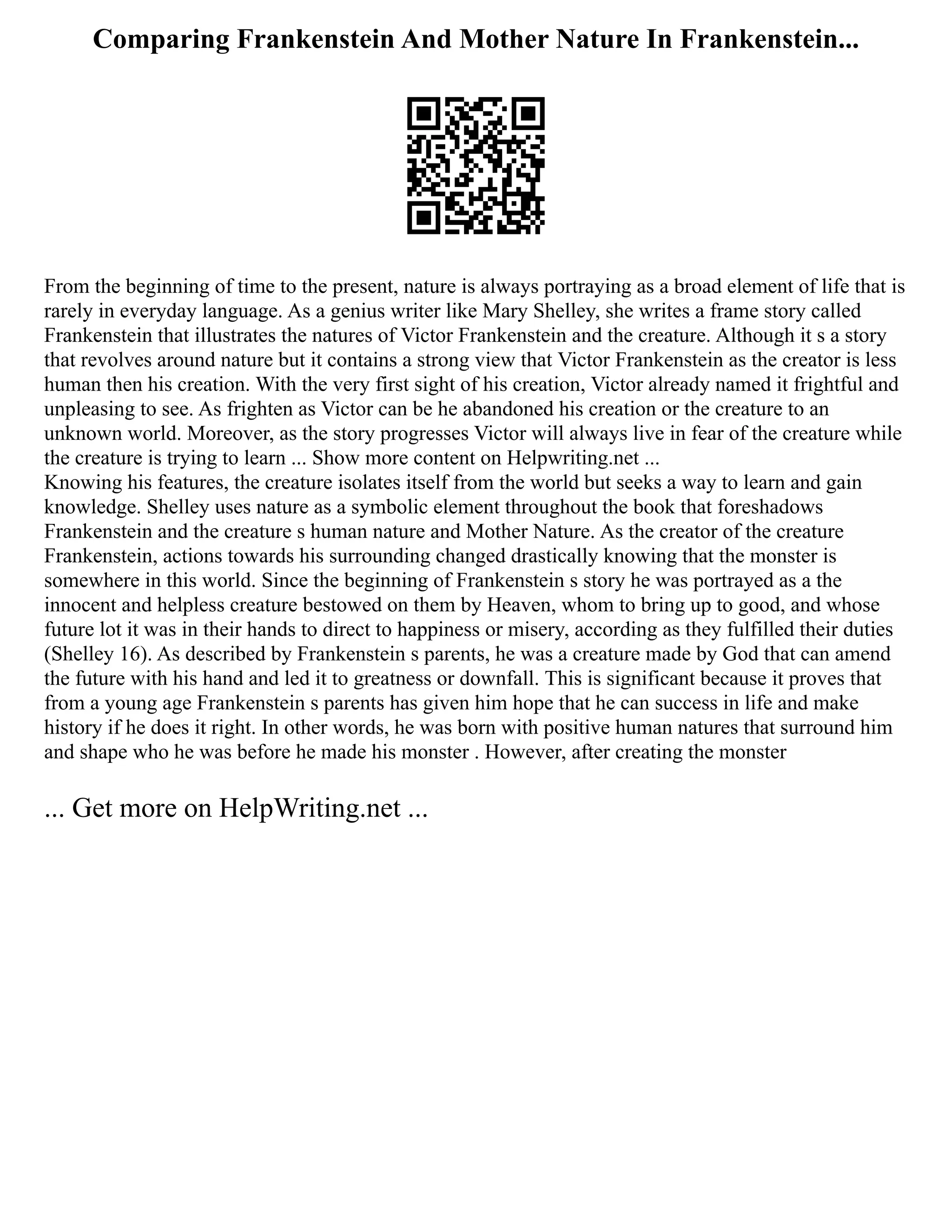 Comparing Frankenstein And Mother Nature In Frankenstein...
From the beginning of time to the present, nature is always portraying as a broad element of life that is
rarely in everyday language. As a genius writer like Mary Shelley, she writes a frame story called
Frankenstein that illustrates the natures of Victor Frankenstein and the creature. Although it s a story
that revolves around nature but it contains a strong view that Victor Frankenstein as the creator is less
human then his creation. With the very first sight of his creation, Victor already named it frightful and
unpleasing to see. As frighten as Victor can be he abandoned his creation or the creature to an
unknown world. Moreover, as the story progresses Victor will always live in fear of the creature while
the creature is trying to learn ... Show more content on Helpwriting.net ...
Knowing his features, the creature isolates itself from the world but seeks a way to learn and gain
knowledge. Shelley uses nature as a symbolic element throughout the book that foreshadows
Frankenstein and the creature s human nature and Mother Nature. As the creator of the creature
Frankenstein, actions towards his surrounding changed drastically knowing that the monster is
somewhere in this world. Since the beginning of Frankenstein s story he was portrayed as a the
innocent and helpless creature bestowed on them by Heaven, whom to bring up to good, and whose
future lot it was in their hands to direct to happiness or misery, according as they fulfilled their duties
(Shelley 16). As described by Frankenstein s parents, he was a creature made by God that can amend
the future with his hand and led it to greatness or downfall. This is significant because it proves that
from a young age Frankenstein s parents has given him hope that he can success in life and make
history if he does it right. In other words, he was born with positive human natures that surround him
and shape who he was before he made his monster . However, after creating the monster
... Get more on HelpWriting.net ...
 