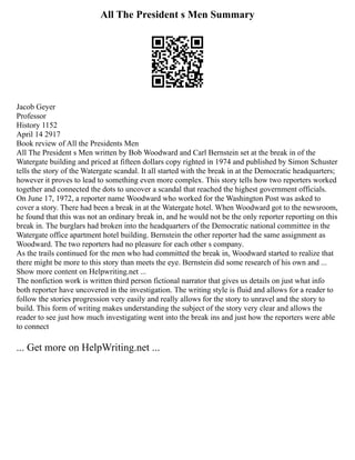 All The President s Men Summary
Jacob Geyer
Professor
History 1152
April 14 2917
Book review of All the Presidents Men
All The President s Men written by Bob Woodward and Carl Bernstein set at the break in of the
Watergate building and priced at fifteen dollars copy righted in 1974 and published by Simon Schuster
tells the story of the Watergate scandal. It all started with the break in at the Democratic headquarters;
however it proves to lead to something even more complex. This story tells how two reporters worked
together and connected the dots to uncover a scandal that reached the highest government officials.
On June 17, 1972, a reporter name Woodward who worked for the Washington Post was asked to
cover a story. There had been a break in at the Watergate hotel. When Woodward got to the newsroom,
he found that this was not an ordinary break in, and he would not be the only reporter reporting on this
break in. The burglars had broken into the headquarters of the Democratic national committee in the
Watergate office apartment hotel building. Bernstein the other reporter had the same assignment as
Woodward. The two reporters had no pleasure for each other s company.
As the trails continued for the men who had committed the break in, Woodward started to realize that
there might be more to this story than meets the eye. Bernstein did some research of his own and ...
Show more content on Helpwriting.net ...
The nonfiction work is written third person fictional narrator that gives us details on just what info
both reporter have uncovered in the investigation. The writing style is fluid and allows for a reader to
follow the stories progression very easily and really allows for the story to unravel and the story to
build. This form of writing makes understanding the subject of the story very clear and allows the
reader to see just how much investigating went into the break ins and just how the reporters were able
to connect
... Get more on HelpWriting.net ...
 