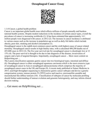Oesophageal Cancer Essay
1.1.0 Cancer, a global health problem
Cancer is an important global health issue which affects millions of people annually and burdens
national health systems. Despite modest reductions in the incidence of certain cancer types, overall the
prevalence of cancer is increasing worldwide (1). It has been estimated that approximately 14.1
million people were diagnosed with cancer, in 2012 (2). The increase in cancer incidence is attributed
to various causes such as the increase in population age as well as daily life habits which include
obesity, poor diet, smoking and alcohol consumption (1).
Oesophageal cancer is the eighth most common cancer and the sixth highest cause of cancer related
mortality. Oesophageal cancer results in high fatality rates, with a calculated 400,200 deaths out of
455,800 cases in 2012 (3). The five year survival rate for oesophageal cancer is shockingly low at 12
15% (4). The poor survival is thought to be due to late diagnosis of the disease, invasiveness of
surgery and a lack of targeted therapies. Importantly, oesophageal cancer ... Show more content on
Helpwriting.net ...
The Lauren classification separates gastric cancer into two histological types; intestinal and diffuse
(8). Oesophageal cancer is either oesophageal squamous carcinoma which is the most extensive type
of oesophageal cancer in Asia or oesophageal adenocarcinoma which comprises the majority of
oesophageal cancer cases in the UK and Europe (9). A recent study published in Nature Medicine in
2015, used high throughput sequencing to characterise gastric cancer subtypes and devise a genetic
categorisation system; tumour protein 53 (TP53) active and inactive, microsatellite unstable and
mesenchymal like diffuse tumours (10) . Classification of subtypes of cancer by molecular profiling
should further understanding of tumour evolution and genomic heterogeneity, and may inform clinical
decision making
... Get more on HelpWriting.net ...
 