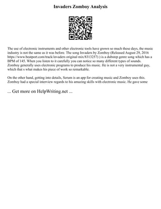 Invaders Zomboy Analysis
The use of electronic instruments and other electronic tools have grown so much these days, the music
industry is not the same as it was before. The song Invaders by Zomboy (Released August 29, 2016
https://www.beatport.com/track/invaders original mix/8313257) ) is a dubstep genre song which has a
BPM of 145. When you listen to it carefully you can notice so many different types of sounds.
Zomboy generally uses electronic programs to produce his music. He is not a very instrumental guy,
which that s what makes his piece of work so remarkable.
On the other hand, getting into details, Serum is an app for creating music and Zomboy uses this.
Zomboy had a special interview regards to his amazing skills with electronic music. He gave some
... Get more on HelpWriting.net ...
 