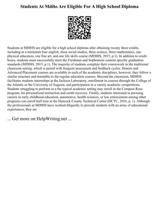 Students At Mdihs Are Eligible For A High School Diploma
Students at MDIHS are eligible for a high school diploma after obtaining twenty three credits,
including at a minimum four english, three social studies, three science, three mathematics, one
physical education, one fine art, and one life skills course (MDIHS, 2015, p.1). In addition to credit
hours, students must successfully meet the Freshman and Sophomore content specific graduation
standards (MDIHS, 2015, p.1). The majority of students complete their coursework in the traditional
classroom setting, which is paired with frequent assessment and feedback cycles. Honors and
Advanced Placement courses are available in each of the academic disciplines, however, they follow a
similar structure and timetable to the regular education courses. Beyond the classroom, MDIHS
facilitates students internships at the Jackson Laboratory, enrollment in courses through the College of
the Atlantic or the University of Augusta, and participation in a variety academic competitions.
Students struggling to perform in a the typical academic setting may enroll in the Compass Rose
program, for personalized instruction and credit recovery. Finally, students interested in pursuing
careers in early childhood education, automotive, health sciences, or law enforcement among other
programs can enroll half time at the Hancock County Technical Center (HCTC, 2016, p. 1). Although
the professionals at MDIHS have worked diligently to provide students with an array of educational
experiences, they are
... Get more on HelpWriting.net ...
 