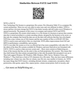 Similarities Between FAT32 And NTFS
NFTS vs FAT 32
New Technology File System is a proprietary file system, File Allocation Table 32 is a computer file
system architecture. These two are very alike in some ways and very different in others. NTFS is
newer and has a lot more storage but FAT32 is has better security and still works even if Windows is
opened incorrectly. The purpose of this essay is to compare and contrast FAT32 and NTFS.
NTFS is a proprietary file system which means it is a file format of a business or person that contains
data that is stored according to a certain encoding scheme, designed by the business to be secret, so
that only the company that stored the data can see the data with software that they have developed.
NTFS has a max volume size of 264 clusters and the max number of files is 4,294,967,295 files.
NTFS is used to store and retrieve files on a hard disk. NTFS offers improvements from FAT and
HPFS in performance, extendibility, and security.
FAT32 is an older file system so it isn t as efficient but it has more compatibility with other OS s. It is
the oldest of the three file systems available for Windows and most flash drives are formatted with
FAT32. FAT32 is used as a data recovery system and ... Show more content on Helpwriting.net ...
Some of the reasons that they are the same is they are both proprietary file systems. This means that
they both format files that contain encrypted data so that only the people that encrypted it can see it.
They both support Windows XP, Windows 2000, Windows 2003, Server, Windows Vista, and
Windows 7. They both have a limit of 255 characters for a file name. They also have many differences
including max volume size, max files on volume, max file size, max number of clusters, etc. NTFS
has many things that FAT32 doesn t, including alternate streams, compression, encryption, object
permissions, disk quotas, sparse files, reparse points, volume mount points, built in security, and
... Get more on HelpWriting.net ...
 