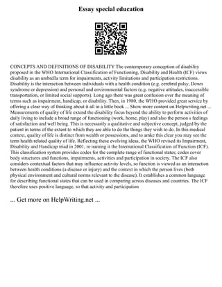 Essay special education
CONCEPTS AND DEFINITIONS OF DISABILITY The contemporary conception of disability
proposed in the WHO International Classification of Functioning, Disability and Health (ICF) views
disability as an umbrella term for impairments, activity limitations and participation restrictions.
Disability is the interaction between individuals with a health condition (e.g. cerebral palsy, Down
syndrome or depression) and personal and environmental factors (e.g. negative attitudes, inaccessible
transportation, or limited social supports). Long ago there was great confusion over the meaning of
terms such as impairment, handicap, or disability. Then, in 1980, the WHO provided great service by
offering a clear way of thinking about it all in a little book ... Show more content on Helpwriting.net ...
Measurements of quality of life extend the disability focus beyond the ability to perform activities of
daily living to include a broad range of functioning (work, home, play) and also the person s feelings
of satisfaction and well being. This is necessarily a qualitative and subjective concept, judged by the
patient in terms of the extent to which they are able to do the things they wish to do. In this medical
context, quality of life is distinct from wealth or possessions, and to amke this clear you may see the
term health related quality of life. Reflecting these evolving ideas, the WHO revised its Impairment,
Disability and Handicap triad in 2001, re naming it the International Classification of Function (ICF).
This classification system provides codes for the complete range of functional states; codes cover
body structures and functions, impairments, activities and participation in society. The ICF also
considers contextual factors that may influence activity levels, so function is viewed as an interaction
between health conditions (a disease or injury) and the context in which the person lives (both
physical environment and cultural norms relevant to the disease). It establishes a common language
for describing functional states that can be used in comparing across diseases and countries. The ICF
therefore uses positive language, so that activity and participation
... Get more on HelpWriting.net ...
 