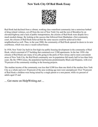 New York City Of Red Hook Essay
Red Hook had declined from a vibrant, working class waterfront community into a notorious hotbed
of drug related violence, cut off from the rest of New York City and the rest of Brooklyn by an
elevated highway and a lack of public transportation, the citizens of Red Hook were despite for a
much needed change. By looking at the success that followed from Manhattan s first community
court, the citizens of Red Hook believed that the same success could be achieved in their
neighborhood as well. Thus, in the year 2000, the community of Red Hook opened its doors to its new
courthouse, which was once a vacant school house.
In 1938, New York City built its first high rise public housing development in the community of Red
Hook, which consisted of 27 building that contained over 2,500 apartments. In the late 1950 s the
citizens of Red Hook saw many of its jobs going to the ports of New Jersey and to more convenient
areas of New York City, the Red Hook community saw its population fall nearly half in less than forty
years. By the 1990 Census, the population had become predominantly Black and Hispanic, with over
70 percent of the community residing in the housing projects.
The median income of the community was less that 9,500 less than one third of the median New York
City as a whole and over 30 percent of the area working age men were unemployed. Over 78 percent
of Red Hook s children were being raised by a single parent or a non parent, while six percent of
adults aged 25 and
... Get more on HelpWriting.net ...
 