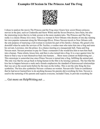 Examples Of Sexism In The Princess And The Frog
I chose to analyze the movie The Princess and the Frog since I knew how sexist Disney princess
movies in the past, such as Cinderella and Snow White and the Seven Dwarves, have been, but also
the interesting twists that try to hide sexism in the more modern tales. The Princess and The Frog
really is a classic Disney love story. Tiana is a woman in New Orleans who dreams of one day running
her own popular restaurant along the Mississippi River. Prince Naveen travels to New Orleans with
the sole purpose of marrying a rich woman to reclaim his part of his family s fortune. His greed is his
downfall when he seeks the services of Dr. Facilier, a voodoo man who turns him into a frog and turns
his servant, Lawrence, into the prince. In a chance meeting at a masquerade ball, Tiana and frog
Naveen meet. Naveen promises to pay for Tiana s restaurant if she would kiss him to turn him back
into a human. Tiana relents, kisses him, and then is also turned into a frog. It is a race against time for
them to find a way to turn themselves back into humans. ... Show more content on Helpwriting.net ...
This stereotype is somewhat true since Prince Naveen is turned into a frog, fulfilling the animal part.
The only way that he can go back to being human in the film is by kissing a princess. The fact that the
kiss has to happen between a male and a female emphasizes the standard of heterosexual relationships
that was set as the social norm before by the men on the trolley. This is not the only thing the kiss
symbolize. The kiss also symbolize Naveen s reliance on women. Naveen tells Tiana in confidence
that he had never learned how to do anything because his parents did everything for him. Naveen is
used to the nurturing of his parents and expects everyone, included Tiana, to provide everything for
... Get more on HelpWriting.net ...
 