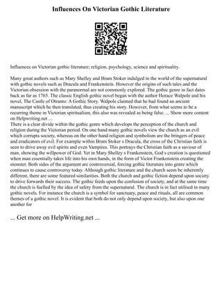 Influences On Victorian Gothic Literature
Influences on Victorian gothic literature; religion, psychology, science and spirituality.
Many great authors such as Mary Shelley and Bram Stoker indulged in the world of the supernatural
with gothic novels such as Dracula and Frankenstein. However the origins of such tales and the
Victorian obsession with the paranormal are not commonly explored. The gothic genre in fact dates
back as far as 1765. The classic English gothic novel began with the author Horace Walpole and his
novel, The Castle of Otranto: A Gothic Story. Walpole claimed that he had found an ancient
manuscript which he then translated, thus creating his story. However, from what seems to be a
recurring theme in Victorian spiritualism, this also was revealed as being false. ... Show more content
on Helpwriting.net ...
There is a clear divide within the gothic genre which develops the perception of the church and
religion during the Victorian period. On one hand many gothic novels view the church as an evil
which corrupts society, whereas on the other hand religion and symbolism are the bringers of peace
and eradicators of evil. For example within Bram Stoker s Dracula, the cross of the Christian faith is
seen to drive away evil spirits and even Vampires. This portrays the Christian faith as a saviour of
man, showing the willpower of God. Yet in Mary Shelley s Frankenstein, God s creation is questioned
when man essentially takes life into his own hands, in the form of Victor Frankenstein creating the
monster. Both sides of the argument are controversial, forcing gothic literature into genre which
continues to cause controversy today. Although gothic literature and the church seem be inherently
different, there are some featured similarities. Both the church and gothic fiction depend upon society
to drive forwards their success. The gothic feeds upon the confusion of society, and at the same time
the church is fuelled by the idea of safety from the supernatural. The church is in fact utilised in many
gothic novels. For instance the church is a symbol for sanctuary, peace and rituals, all are common
themes of a gothic novel. It is evident that both do not only depend upon society, but also upon one
another for
... Get more on HelpWriting.net ...
 