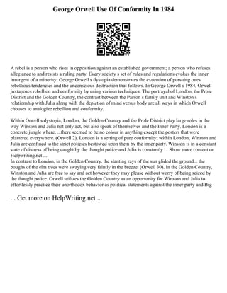 George Orwell Use Of Conformity In 1984
A rebel is a person who rises in opposition against an established government; a person who refuses
allegiance to and resists a ruling party. Every society s set of rules and regulations evokes the inner
insurgent of a minority; George Orwell s dystopia demonstrates the execution of pursuing ones
rebellious tendencies and the unconscious destruction that follows. In George Orwell s 1984, Orwell
juxtaposes rebellion and conformity by using various techniques. The portrayal of London, the Prole
District and the Golden Country, the contrast between the Parson s family unit and Winston s
relationship with Julia along with the depiction of mind versus body are all ways in which Orwell
chooses to analogize rebellion and conformity.
Within Orwell s dystopia, London, the Golden Country and the Prole District play large roles in the
way Winston and Julia not only act, but also speak of themselves and the Inner Party. London is a
concrete jungle where, ...there seemed to be no colour in anything except the posters that were
plastered everywhere. (Orwell 2). London is a setting of pure conformity; within London, Winston and
Julia are confined to the strict policies bestowed upon them by the inner party. Winston is in a constant
state of distress of being caught by the thought police and Julia is constantly ... Show more content on
Helpwriting.net ...
In contrast to London, in the Golden Country, the slanting rays of the sun glided the ground... the
boughs of the elm trees were swaying very faintly in the breeze. (Orwell 30). In the Golden Country,
Winston and Julia are free to say and act however they may please without worry of being seized by
the thought police. Orwell utilizes the Golden Country as an opportunity for Winston and Julia to
effortlessly practice their unorthodox behavior as political statements against the inner party and Big
... Get more on HelpWriting.net ...
 
