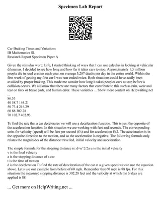 Specimen Lab Report
Car Braking Times and Variations
IB Mathematics SL
Research Report Specimen Paper A
Given the stimulus word, Life, I started thinking of ways that I can use calculus in looking at vehicular
dilemmas. I decided to see how long and how far it takes cars to stop. Approximately 1.3 million
people die in road crashes each year, on average 3,287 deaths per day in the entire world. Within the
first week of getting my first car I was rear ended twice. Both situations could have easily been
avoided by proper braking. This made me wonder how long it takes peoples cars to stop before a
collision occurs. We all know that there are many factors that contribute to this such as rain, wear and
tear on tires or brake pads, and human error. These variables ... Show more content on Helpwriting.net
...
86.53
40 58.7 144.21
50 73.4 216.29
60 88 302.28
70 102.7 402.93
To find the rate that a car decelerates we will use a deceleration function. This is just the opposite of
the acceleration function. In this situation we are working with feet and seconds. The corresponding
units for velocity (speed) will be feet per second (f/s) and for acceleration f/s2. The acceleration is in
the opposite direction to the motion, and so the acceleration is negative. The following formula only
relates the magnitudes of the distance travelled, initial velocity and acceleration.
The simple formula for the stopping distance is: d=u^2/2a u is the initial velocity
v is the ﬁnal velocity
a is the stopping distance of a car
t is the time of motion
d is the deceleration To find the rate of deceleration of the car at a given speed we can use the equation
above. Let s use our example from before of 60 mph. Remember that 60 mph is 88 fps. For this
situation the measured stopping distance is 302.28 feet and the velocity at which the brakes are
applied is 88
... Get more on HelpWriting.net ...
 