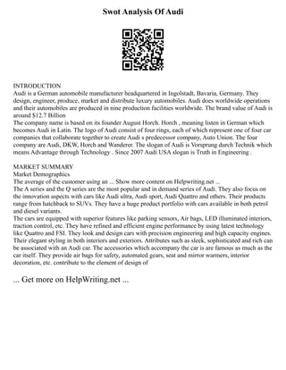 Swot Analysis Of Audi
INTRODUCTION
Audi is a German automobile manufacturer headquartered in Ingolstadt, Bavaria, Germany. They
design, engineer, produce, market and distribute luxury automobiles. Audi does worldwide operations
and their automobiles are produced in nine production facilities worldwide. The brand value of Audi is
around $12.7 Billion
The company name is based on its founder August Horch. Horch , meaning listen in German which
becomes Audi in Latin. The logo of Audi consist of four rings, each of which represent one of four car
companies that collaborate together to create Audi s predecessor company, Auto Union. The four
company are Audi, DKW, Horch and Wanderer. The slogan of Audi is Vorsprung durch Technik which
means Advantage through Technology . Since 2007 Audi USA slogan is Truth in Engineering .
MARKET SUMMARY
Market Demographics
The average of the customer using an ... Show more content on Helpwriting.net ...
The A series and the Q series are the most popular and in demand series of Audi. They also focus on
the innovation aspects with cars like Audi ultra, Audi sport, Audi Quattro and others. Their products
range from hatchback to SUVs. They have a huge product portfolio with cars available in both petrol
and diesel variants.
The cars are equipped with superior features like parking sensors, Air bags, LED illuminated interiors,
traction control, etc. They have refined and efficient engine performance by using latest technology
like Quattro and FSI. They look and design cars with precision engineering and high capacity engines.
Their elegant styling in both interiors and exteriors. Attributes such as sleek, sophisticated and rich can
be associated with an Audi car. The accessories which accompany the car is are famous as much as the
car itself. They provide air bags for safety, automated gears, seat and mirror warmers, interior
decoration, etc. contribute to the element of design of
... Get more on HelpWriting.net ...
 