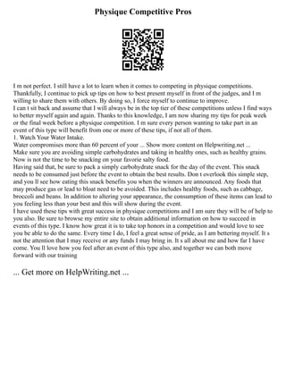 Physique Competitive Pros
I m not perfect. I still have a lot to learn when it comes to competing in physique competitions.
Thankfully, I continue to pick up tips on how to best present myself in front of the judges, and I m
willing to share them with others. By doing so, I force myself to continue to improve.
I can t sit back and assume that I will always be in the top tier of these competitions unless I find ways
to better myself again and again. Thanks to this knowledge, I am now sharing my tips for peak week
or the final week before a physique competition. I m sure every person wanting to take part in an
event of this type will benefit from one or more of these tips, if not all of them.
1. Watch Your Water Intake.
Water compromises more than 60 percent of your ... Show more content on Helpwriting.net ...
Make sure you are avoiding simple carbohydrates and taking in healthy ones, such as healthy grains.
Now is not the time to be snacking on your favorie salty food.
Having said that, be sure to pack a simply carbohydrate snack for the day of the event. This snack
needs to be consumed just before the event to obtain the best results. Don t overlook this simple step,
and you ll see how eating this snack benefits you when the winners are announced. Any foods that
may produce gas or lead to bloat need to be avoided. This includes healthy foods, such as cabbage,
broccoli and beans. In addition to altering your appearance, the consumption of these items can lead to
you feeling less than your best and this will show during the event.
I have used these tips with great success in physique competitions and I am sure they will be of help to
you also. Be sure to browse my entire site to obtain additional information on how to succeed in
events of this type. I know how great it is to take top honors in a competition and would love to see
you be able to do the same. Every time I do, I feel a great sense of pride, as I am bettering myself. It s
not the attention that I may receive or any funds I may bring in. It s all about me and how far I have
come. You ll love how you feel after an event of this type also, and together we can both move
forward with our training
... Get more on HelpWriting.net ...
 