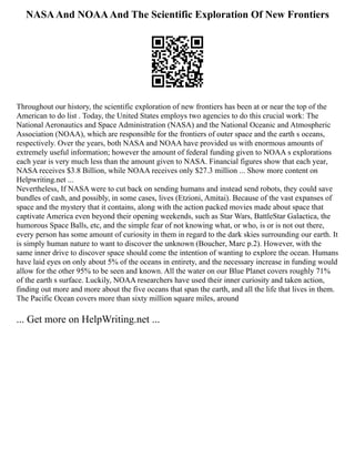 NASAAnd NOAAAnd The Scientific Exploration Of New Frontiers
Throughout our history, the scientific exploration of new frontiers has been at or near the top of the
American to do list . Today, the United States employs two agencies to do this crucial work: The
National Aeronautics and Space Administration (NASA) and the National Oceanic and Atmospheric
Association (NOAA), which are responsible for the frontiers of outer space and the earth s oceans,
respectively. Over the years, both NASA and NOAA have provided us with enormous amounts of
extremely useful information; however the amount of federal funding given to NOAA s explorations
each year is very much less than the amount given to NASA. Financial figures show that each year,
NASA receives $3.8 Billion, while NOAA receives only $27.3 million ... Show more content on
Helpwriting.net ...
Nevertheless, If NASA were to cut back on sending humans and instead send robots, they could save
bundles of cash, and possibly, in some cases, lives (Etzioni, Amitai). Because of the vast expanses of
space and the mystery that it contains, along with the action packed movies made about space that
captivate America even beyond their opening weekends, such as Star Wars, BattleStar Galactica, the
humorous Space Balls, etc, and the simple fear of not knowing what, or who, is or is not out there,
every person has some amount of curiosity in them in regard to the dark skies surrounding our earth. It
is simply human nature to want to discover the unknown (Boucher, Marc p.2). However, with the
same inner drive to discover space should come the intention of wanting to explore the ocean. Humans
have laid eyes on only about 5% of the oceans in entirety, and the necessary increase in funding would
allow for the other 95% to be seen and known. All the water on our Blue Planet covers roughly 71%
of the earth s surface. Luckily, NOAA researchers have used their inner curiosity and taken action,
finding out more and more about the five oceans that span the earth, and all the life that lives in them.
The Pacific Ocean covers more than sixty million square miles, around
... Get more on HelpWriting.net ...
 