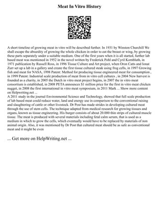 Meat In Vitro History
A short timeline of growing meat in vitro will be described further. In 1931 by Winston Churchill We
shall escape the absurdity of growing the whole chicken in order to eat the breast or wing, by growing
these parts separately under a suitable medium. One of the first years when it is all started, further lab
based meat was mentioned in 1952 in the novel written by Frederick Pohl and Cyril Kornbluth, in
1971 publication by Russell Ross, in 1996 Tissue Culture and Art project, when Oron Catts and Ionat
Zurr set up a lab in a gallery and create the first tissue cultured steak using frog cells, in 1997 Growing
fish and meat for NASA, 1998 Patent: Method for producing tissue engineered meat for consumption ,
in 1999 Patent: Industrial scale production of meat from in vitro cell cultures , in 2004 New harvest is
founded as a charity, in 2005 the Dutch in vitro meat project begins, in 2007 the in vitro meat
consortium is established, in 2008 PETA announces $1 million price for the first in vitro meat chicken
nugget, in 2008 the first international in vitro meat symposium, in 2011 Mark ... Show more content
on Helpwriting.net ...
A 2011 study in the journal Environmental Science and Technology, showed that full scale production
of lab based meat could reduce water, land and energy use in comparison to the conventional raising
and slaughtering of cattle or other livestock. Dr Post has made strides in developing cultured meat
through the use of stem cells. The technique adapted from medical research for growing tissues and
organs, known as tissue engineering. His burger consists of about 20.000 thin strips of cultured muscle
tissue. The meat is produced with several materials including fetal calm serum, that is used as a
medium in which to grow the cells, which eventually would have to be replaced by materials of non
animal origin. Also, it was mentioned by Dr Post that cultured meat should be as safe as conventional
meat and it might be even
... Get more on HelpWriting.net ...
 