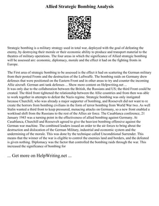 Allied Strategic Bombing Analysis
Strategic bombing is a military strategy used in total war, deployed with the goal of defeating the
enemy, by destroying their morale or their economic ability to produce and transport material to the
theatres of military operations. The four areas in which the significance of Allied strategic bombing
will be assessed are: economic, diplomacy, morale and the effect it had on the fighting fronts in
Europe.
The First area of strategic bombing to be assessed is the effect it had on scattering the German military
from their posted Fronts and the destruction of the Luftwaffe. The bombing raids on Germany drew
defenses that were positioned on the Eastern Front and in other areas to try and counter the incoming
Allie aircraft. German anti tank defenses ... Show more content on Helpwriting.net ...
It was only due to the collaboration between the British, the Russians and US; the third Front could be
created. The third front tightened the relationship between the Allie countries and from then was able
to work together in attempts to defeat the Nazis regime. Strategic bombing was only instigated
because Churchill, who was already a major supporter of bombing, and Roosevelt did not want to re
create the horrors from bombing civilians in the form of terror bombing from World War two. As well
Stalin wanted a third front to keep pressured, menacing attacks on Germany, so a new front enabled a
workload shift from the Russians to the rest of the Allies air force. The Casablanca conference, 21
January 1943 was a turning point in the effectiveness of allied bombing against Germany. At
Casablanca, Churchill and Roosevelt agreed to give the heaviest bombing offensive against the
German war machine. The combined leaders issued an order to the air forces to bring about the
destruction and dislocation of the German Military, industrial and economic system and the
undermining of the morale. This was done by the technique called Unconditional Surrender. This
means that the winner of the war is eligible to control the enemies land and borders, and the defeated
is given nothing. Diplomacy was the factor that controlled the bombing raids through the war. This
increased the significance of bombing for
... Get more on HelpWriting.net ...
 